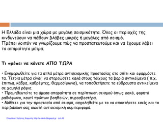 Η Ελλάδα είναι μια χώρα με μεγάλη σεισμικότητα. Όλες οι περιοχές της
κινδυνεύουν να πάθουν βλάβες μικρές ή μεγάλες από σεισμό.
Πρέπει λοιπόν να γνωρίζουμε πώς να προστατευτούμε και να έχουμε λάβει
τα απαραίτητα μέτρα.
Τι πρέπει να κάνετε ΑΠΟ ΤΩΡΑ
• Ενημερωθείτε για τα απλά μέτρα αντισεισμικής προστασίας στο σπίτι και εφαρμόστε
τα. Τέτοια μέτρα είναι: να στερεώσετε καλά στους τοίχους τα βαριά αντικείμενα ( π.χ.
έπιπλα, κάδρα, καθρέφτες, θερμοσίφωνα), να τοποθετήσετε τα εύθραυστα αντικείμενα
σε χαμηλά ράφια.
• Προμηθευτείτε τα άμεσα απαραίτητα σε περίπτωση σεισμού όπως φακό, φορητό
ραδιόφωνο, κουτί πρώτων βοηθειών, πυροσβεστήρα.
• Μάθετε για την προστασία από σεισμό, ασχοληθείτε με το να αποκτήσετε εσείς και το
περιβάλλον σας σωστή αντισεισμική συμπεριφορά.
Επιμέλεια: Χρήστος Χαρμπής http://e-taksh.blogspot.gr σελ.49
 