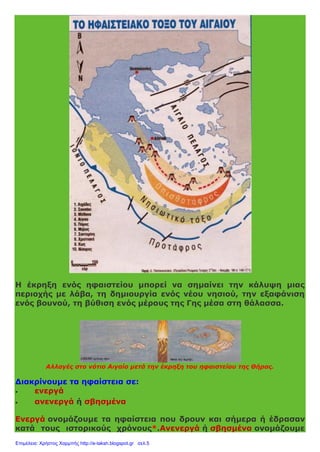 Η έκρηξη ενός ηφαιστείου μπορεί να σημαίνει την κάλυψη μιας
περιοχής με λάβα, τη δημιουργία ενός νέου νησιού, την εξαφάνιση
ενός βουνού, τη βύθιση ενός μέρους της Γης μέσα στη θάλασσα.
Αλλαγές στο νότιο Αιγαίο μετά την έκρηξη του ηφαιστείου της Θήρας.
Διακρίνουμε τα ηφαίστεια σε:
 ενεργά
 ανενεργά ή σβησμένα
Ενεργά ονομάζουμε τα ηφαίστεια που δρουν και σήμερα ή έδρασαν
κατά τους ιστορικούς χρόνους*.Ανενεργά ή σβησμένα ονομάζουμε
Επιμέλεια: Χρήστος Χαρμπής http://e-taksh.blogspot.gr σελ.5
 