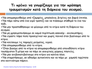 Τι πρέπει να γνωρίζουμε για την πρόληψη
τραυματισμών κατά τη διάρκεια του σεισμού.
Να απομακρυνθούμε από τζαμαρίες, μπαλκόνια, βιτρίνες και βαριά έπιπλα.
Να πάμε κάτω από ένα γερό τραπέζι και να πιάσουμε σταθερά το ένα του
πόδι.
Να μην προσπαθήσουμε να φύγουμε από το κτίριο κατά τη διάρκεια του
σεισμού.
Να μη χρησιμοποιήσουμε σε καμιά περίπτωση ασανσέρ - ανελκυστήρες.
Να είμαστε πάρα πολύ προσεχτικοί και χωρίς πανικό όταν βγαίνουμε από το
κτίριο.
Να κλείσουμε τις παροχές ρεύματος, νερού.
Να απομακρυνθούμε από το κτίριο.
Όταν βγούμε από το κτίριο να απομακρυνθούμε από οποιοδήποτε κτίριο
τουλάχιστον 5 μέτρα και να πάμε σε ανοιχτούς χώρους πλατείες.
Να μην ανεβοκατεβαίνουμε στο κτίριο για κανένα λόγο.
Να σταματήσουμε, αν οδηγάμε αυτοκίνητο και να πάμε με χαμηλή ταχύτητα
στο κοντινότερο πάρκιν.
Επιμέλεια: Χρήστος Χαρμπής http://e-taksh.blogspot.gr σελ.50
 