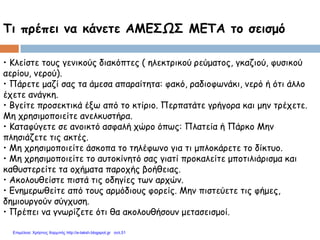 Τι πρέπει να κάνετε ΑΜΕΣΩΣ ΜΕΤΑ το σεισμό
• Κλείστε τους γενικούς διακόπτες ( ηλεκτρικού ρεύματος, γκαζιού, φυσικού
αερίου, νερού).
• Πάρετε μαζί σας τα άμεσα απαραίτητα: φακό, ραδιοφωνάκι, νερό ή ότι άλλο
έχετε ανάγκη.
• Βγείτε προσεκτικά έξω από το κτίριο. Περπατάτε γρήγορα και μην τρέχετε.
Μη χρησιμοποιείτε ανελκυστήρα.
• Καταφύγετε σε ανοικτό ασφαλή χώρο όπως: Πλατεία ή Πάρκο Μην
πλησιάζετε τις ακτές.
• Μη χρησιμοποιείτε άσκοπα το τηλέφωνο για τι μπλοκάρετε το δίκτυο.
• Μη χρησιμοποιείτε το αυτοκίνητό σας γιατί προκαλείτε μποτιλιάρισμα και
καθυστερείτε τα οχήματα παροχής βοήθειας.
• Ακολουθείστε πιστά τις οδηγίες των αρχών.
• Ενημερωθείτε από τους αρμόδιους φορείς. Μην πιστεύετε τις φήμες,
δημιουργούν σύγχυση.
• Πρέπει να γνωρίζετε ότι θα ακολουθήσουν μετασεισμοί.
Επιμέλεια: Χρήστος Χαρμπής http://e-taksh.blogspot.gr σελ.51
 