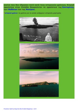 εκείνα που δεν έδρασαν ποτέ κατά τους ιστορικούς χρόνους. Ενεργά
ηφαίστεια στην Ελλάδα θεωρούνται τα ηφαίστεια της Σαντορίνης,
των Μεθάνων και της Νισύρου.
*ιστορικά χρόνια: τα χρόνια για τα οποία υπάρχουν ιστορικές μαρτυρίες
Επιμέλεια: Χρήστος Χαρμπής http://e-taksh.blogspot.gr σελ.6
 