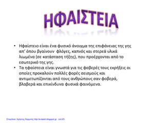 • Ηφαίστειο είναι ένα φυσικό άνοιγμα της επιφάνειας της γης
απ’ όπου βγαίνουν φλόγες, καπνός και στερεά υλικά
λιωμένα (σε κατάσταση τήξης), που προέρχονται από το
εσωτερικό της γης.
• Τα ηφαίστεια είναι γνωστά για τις φοβερές τους εκρήξεις οι
οποίες προκαλούν πολλές φορές σεισμούς και
αντιμετωπίζονται από τους ανθρώπους σαν φοβερά,
βλαβερά και επικίνδυνα φυσικά φαινόμενα.
Επιμέλεια: Χρήστος Χαρμπής http://e-taksh.blogspot.gr σελ.63
 