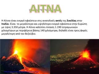 Η Αίτνα είναι ενεργό ηφαίστειο στις ανατολικές ακτές της Σικελίας στην
Ιταλία. Είναι το μεγαλύτερο και υψηλότερο ενεργό ηφαίστειο στην Ευρώπη
με ύψος 3.350 μέτρα. Η Αίτνα καλύπτει έκταση 1.190 τετραγωνικών
χιλιομέτρων με περιφέρεια βάσης 140 χιλιόμετρα, δηλαδή είναι τρεις φορές
μεγαλύτερη από τον Βεζούβιο.
Επιμέλεια: Χρήστος Χαρμπής http://e-taksh.blogspot.gr σελ.65
 