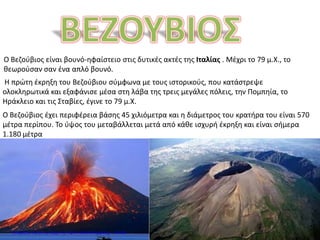 Ο Βεζούβιος είναι βουνό-ηφαίστειο στις δυτικές ακτές της Ιταλίας . Μέχρι το 79 μ.Χ., το
θεωρούσαν σαν ένα απλό βουνό.
Η πρώτη έκρηξη του Βεζούβιου σύμφωνα με τους ιστορικούς, που κατάστρεψε
ολοκληρωτικά και εξαφάνισε μέσα στη λάβα της τρεις μεγάλες πόλεις, την Πομπηία, το
Ηράκλειο και τις Σταβίες, έγινε το 79 μ.Χ.
Ο Βεζούβιος έχει περιφέρεια βάσης 45 χιλιόμετρα και η διάμετρος του κρατήρα του είναι 570
μέτρα περίπου. Το ύψος του μεταβάλλεται μετά από κάθε ισχυρή έκρηξη και είναι σήμερα
1.180 μέτρα
Επιμέλεια: Χρήστος Χαρμπής http://e-taksh.blogspot.gr σελ.66
 