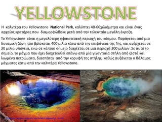Η καλντέρα του Yellowstone National Park, καλύπτει 40-60χιλιόμετρα και είναι ένας
αρχαίος κρατήρας που διαμορφώθηκε μετά από την τελευταία μεγάλη έκρηξη.
Το Yellowstone είναι η μεγαλύτερη ηφαιστειακή περιοχή του κόσμου. Παράγεται από μια
δυναμική ζώνη που βρίσκεται 400 μίλια κάτω από την επιφάνεια της Γης, και ανέρχεται σε
30 μίλια υπόγεια, ενώ σε κάποιο σημείο διαχέεται σε μια περιοχή 300 μιλίων .Σε αυτό το
σημείο, το μάγμα που έχει διοχετευθεί επάνω από μία γιγαντιαία στήλη από ζεστά και
λιωμένα πετρώματα, διασπάται από την κορυφή της στήλης, καθώς αυξάνεται ο θάλαμος
μάγματος κάτω από την καλντέρα Yellowstone.
Επιμέλεια: Χρήστος Χαρμπής http://e-taksh.blogspot.gr σελ.69
 