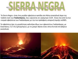 Το Sierra Negra είναι ένα μεγάλο ηφαίστειο ασπίδα στο Νότιο ανατολικό άκρο της
Isabela νησί των Γκαλαπάγκος, που υψώνεται σε υψόμετρο 1124 . Είναι ένα από τα πιο
ενεργά ηφαίστεια των Γκαλαπάγκος με την πιο πρόσφατη ιστορική έκρηξη το2005.
Το ηφαίστειο έχει τη μεγαλύτερη καλντέρα όλων των ηφαιστείων Γκαλαπάγκος, με
διαστάσεις 7,2 x 9,3 χιλιομέτρων, με το μακρύ άξονα είναι νότια δυτικά στο βόρειο
ανατολικά.
Επιμέλεια: Χρήστος Χαρμπής http://e-taksh.blogspot.gr σελ.71
 