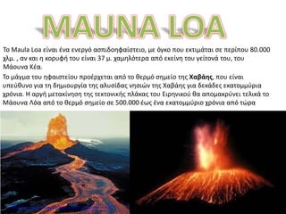 Το Maula Loa είναι ένα ενεργό ασπιδοηφαίστειο, με όγκο που εκτιμάται σε περίπου 80.000
χλμ. , αν και η κορυφή του είναι 37 μ. χαμηλότερα από εκείνη του γείτονά του, του
Μάουνα Κέα.
Το μάγμα του ηφαιστείου προέρχεται από το θερμό σημείο της Χαβάης, που είναι
υπεύθυνο για τη δημιουργία της αλυσίδας νησιών της Χαβάης για δεκάδες εκατομμύρια
χρόνια. Η αργή μετακίνηση της τεκτονικής πλάκας του Ειρηνικού θα απομακρύνει τελικά το
Μάουνα Λόα από το θερμό σημείο σε 500.000 έως ένα εκατομμύριο χρόνια από τώρα
Επιμέλεια: Χρήστος Χαρμπής http://e-taksh.blogspot.gr σελ.72
 