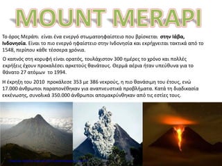 Το όρος Μεράπι είναι ένα ενεργό στωματοηφαίστειο που βρίσκεται στην Ιάβα,
Ινδονησία. Είναι το πιο ενεργό ηφαίστειο στην Ινδονησία και εκρήχνειται τακτικά από το
1548, περίπου κάθε τέσσερα χρόνια.
Ο καπνός στη κορυφή είναι ορατός, τουλάχιστον 300 ημέρες το χρόνο και πολλές
εκρήξεις έχουν προκαλέσει αρκετούς θανάτους. Θερμά αέρια ήταν υπεύθυνα για το
θάνατο 27 ατόμων το 1994.
Η έκρηξη του 2010 προκάλεσε 353 με 386 νεκρούς, η πιο θανάσιμη του έτους, ενώ
17.000 άνθρωποι παραπονέθηκαν για αναπνευστικά προβλήματα. Κατά τη διαδικασία
εκκένωσης, συνολικά 350.000 άνθρωποι απομακρύνθηκαν από τις εστίες τους.
Επιμέλεια: Χρήστος Χαρμπής http://e-taksh.blogspot.gr σελ.73
 