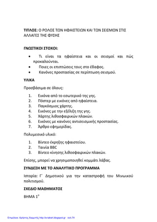 ΤΙΤΛΟΣ: Ο ΡΟΛΟΣ ΤΩΝ ΗΦΑΙΣΤΕΙΩΝ ΚΑΙ ΤΩΝ ΣΕΙΣΜΩΝ ΣΤΙΣ
ΑΛΛΑΓΕΣ ΤΗΣ ΦΥΣΗΣ
ΓΝΩΣΤΙΚΟΙ ΣΤΟΧΟΙ:
 Τι είναι τα ηφαίστεια και οι σεισμοί και πώς
προκαλούνται.
 Ποιες οι επιπτώσεις τους στο έδαφος.
 Κανόνες προστασίας σε περίπτωση σεισμού.
ΥΛΙΚΑ
Προσβάσιμα σε όλους:
1. Εικόνα από το εσωτερικό της γης.
2. Πόστερ με εικόνες από ηφαίστεια.
3. Παγκόσμιος χάρτης.
4. Εικόνες με την εξέλιξη της γης.
5. Χάρτης λιθοσφαιρικών πλακών.
6. Εικόνες με κανόνες αντισεισμικής προστασίας.
7. Άρθρο εφημερίδας.
Πολυμεσικό υλικό:
1. Βίντεο έκρηξης ηφαιστείου.
2. Ταινία BBC
3. Βίντεο κίνησης λιθοσφαιρικών πλακών.
Επίσης, μπορεί να χρησιμοποιηθεί κομμάτι λάβας.
ΣΥΝΔΕΣΗ ΜΕ ΤΟ ΑΝΑΛΥΤΙΚΟ ΠΡΟΓΡΑΜΜΑ
Ιστορία: Γ΄ Δημοτικού για την καταστροφή του Μινωικού
πολιτισμού.
ΣΧΕΔΙΟ ΜΑΘΗΜΑΤΟΣ
ΒΗΜΑ 1ο
Επιμέλεια: Χρήστος Χαρμπής http://e-taksh.blogspot.gr σελ.74
 