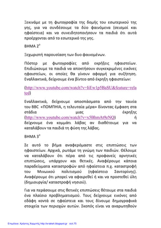 Ξεκινάμε με τη φωτογραφία της δομής του εσωτερικού της
γης, για να συνδέσουμε τα δύο φαινόμενα (σεισμοί και
ηφαίστεια) και να συνειδητοποιήσουν τα παιδιά ότι αυτά
προέρχονται από το εσωτερικό της γης.
ΒΗΜΑ 2ο
Ξεχωριστή παρουσίαση των δυο φαινομένων.
Πόστερ με φωτογραφίες από εκρήξεις ηφαιστείων.
Επιδιώκουμε τα παιδιά να αποκτήσουν συγκεκριμένες εικόνες
ηφαιστείων, οι οποίες θα γίνουν αφορμή για συζήτηση.
Εναλλακτικά, δείχνουμε ένα βίντεο από έκρηξη ηφαιστείων:
(http://www.youtube.com/watch?v=IiEw1p5BaSU&feature=rela
ted)
Εναλλακτικά, δείχνουμε αποσπάσματα από την ταινία
του BBC «ΠΟΜΠΗΙΑ, η τελευταία μέρα» δίνοντας έμφαση στα
στάδια μιας έκρηξης
(http://www.youtube.com/watch?v=x5BhmAt9eNQ) ή
δείχνουμε ένα κομμάτι λάβας αν διαθέτουμε για να
καταλάβουν τα παιδιά τη φύση της λάβας.
ΒΗΜΑ 3ο
Σε αυτό το βήμα αναφερόμαστε στις επιπτώσεις των
ηφαιστείων. Αρχικά, ρωτάμε τη γνώμη των παιδιών. Θέλουμε
να καταλάβουν ότι πέρα από τις προφανείς αρνητικές
επιπτώσεις, υπάρχουν και θετικές. Αναφέρουμε κάποια
παραδείγματα καταστροφών από ηφαίστεια π.χ. καταστροφή
του Μινωικού πολιτισμού (ηφαίστειο Σαντορίνης).
Αναφέρουμε ότι μπορεί να αφαιρεθεί ή και να προστεθεί ύλη
(δημιουργία/ καταστροφή νησιού).
Για να περάσουμε στις θετικές επιπτώσεις θέτουμε στα παιδιά
ένα πλαίσιο προβληματισμού. Τους δείχνουμε εικόνες από
εδάφη κοντά σε ηφαίστεια και τους δίνουμε δημογραφικά
στοιχεία των περιοχών αυτών. Σκοπός είναι να αναρωτηθούν
Επιμέλεια: Χρήστος Χαρμπής http://e-taksh.blogspot.gr σελ.75
 