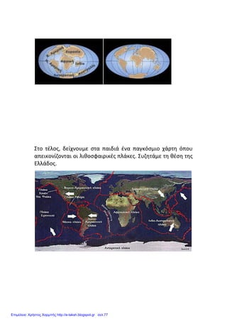 Στο τέλος, δείχνουμε στα παιδιά ένα παγκόσμιο χάρτη όπου
απεικονίζονται οι λιθοσφαιρικές πλάκες. Συζητάμε τη θέση της
Ελλάδος.
Επιμέλεια: Χρήστος Χαρμπής http://e-taksh.blogspot.gr σελ.77
 