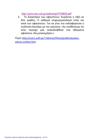 http://users.mes.sch.gr/andrianop/FYSIKH.pdf
2. Το δικαστήριο των ηφαιστείων: Χωρίζεται η τάξη σε
δύο ομάδες. Η καθεμιά επιχειρηματολογεί υπέρ και
κατά των ηφαιστείων. Για να γίνει πιο ενδιαφέρουσα η
συζήτηση ξεκινάμε με την ερώτηση: «Ας υποθέσουμε ότι
στην περιοχή μας ανακαλύφθηκε ένα σβησμένο
ηφαίστειο. Θα μετακομίζατε;»
Πηγή: http://users.auth.gr/~labrinos/Plans/grade5/quakes-
volcan-surface.htm
Επιμέλεια: Χρήστος Χαρμπής http://e-taksh.blogspot.gr σελ.79
 