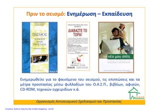 Πριν το σεισμό:Πριν το σεισμό: ΕνημέρωσηΕνημέρωση –– ΕκπαίδευσηΕκπαίδευση
Ενημερωθείτε για το φαινόμενο του σεισμού, τις επιπτώσεις και τα
μέτρα προστασίας μέσω φυλλαδίων του Ο.Α.Σ.Π., βιβλίων, αφισών,
CD-ROM, τεχνικών εγχειριδίων κ.ά.
Οργανισμός Αντισεισμικού Σχεδιασμού και Προστασίας
Επιμέλεια: Χρήστος Χαρμπής http://e-taksh.blogspot.gr σελ.83
 