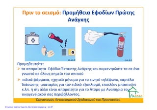Πριν το σεισμό:Πριν το σεισμό: Προμήθεια Εφοδίων ΠρώτηςΠρομήθεια Εφοδίων Πρώτης
ΑνάγκηςΑνάγκης
Προμηθευτείτε:
τα απαραίτητα Εφόδια Έκτακτης Ανάγκης και συγκεντρώστε τα σε ένα
γνωστό σε όλους σημείο του σπιτιού
ειδικά φάρμακα, ηχητικό μήνυμα για το κινητό τηλέφωνο, καρτέλα
διάσωσης, μπαταρίες για τον ειδικό εξοπλισμό, επιπλέον μπαστούνι
κ.λπ. ή ότι άλλο είναι απαραίτητο για το Άτομο με Αναπηρία του
οικογενειακού σας περιβάλλοντος.
Οργανισμός Αντισεισμικού Σχεδιασμού και Προστασίας
Επιμέλεια: Χρήστος Χαρμπής http://e-taksh.blogspot.gr σελ.87
 