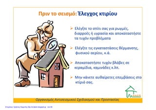 Ελέγξτε το σπίτι σας για ρωγμές,
διαρροές ή υγρασία και αποκαταστήστε
τα τυχόν προβλήματα
Ελέγξτε τις εγκαταστάσεις θέρμανσης,
φυσικού αερίου, κ.ά.
Πριν το σεισμό:Πριν το σεισμό: Έλεγχος κτιρίουΈλεγχος κτιρίου
φυσικού αερίου, κ.ά.
Αποκαταστήστε τυχόν βλάβες σε
κεραμίδια, καμινάδες κ.λπ.
Μην κάνετε αυθαίρετες επεμβάσεις στο
κτίριό σας.
Οργανισμός Αντισεισμικού Σχεδιασμού και Προστασίας
Επιμέλεια: Χρήστος Χαρμπής http://e-taksh.blogspot.gr σελ.90
 