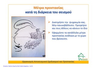 Διατηρήστε την ψυχραιμία σας.
Μην πανικοβάλλεστε. Προτρέψτε
και τους άλλους να κάνουν το ίδιο
Εφαρμόστε τα κατάλληλα μέτρα
Μέτρα προστασίαςΜέτρα προστασίας
κατά τη διάρκεια του σεισμούκατά τη διάρκεια του σεισμού
Εφαρμόστε τα κατάλληλα μέτρα
προστασίας ανάλογα με το χώρο
που βρίσκεστε.
Οργανισμός Αντισεισμικού Σχεδιασμού και Προστασίας
Επιμέλεια: Χρήστος Χαρμπής http://e-taksh.blogspot.gr σελ.92
 