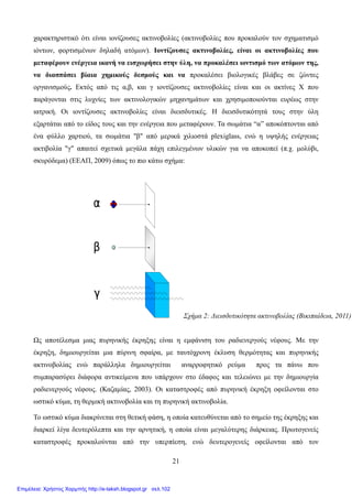 21
χαρακτηριστικό ότι είναι ιονίζουσες ακτινοβολίες (ακτινοβολίες που προκαλούν τον σχηματισμό
ιόντων, φορτισμένων δηλαδή ατόμων). Ιοντίζουσες ακτινοβολίες, είναι οι ακτινοβολίες που
μεταφέρουν ενέργεια ικανή να εισχωρήσει στην ύλη, να προκαλέσει ιοντισμό των ατόμων της,
να διασπάσει βίαια χημικούς δεσμούς και να προκαλέσει βιολογικές βλάβες σε ζώντες
οργανισμούς. Εκτός από τις α,β, και γ ιοντίζουσες ακτινοβολίες είναι και οι ακτίνες Χ που
παράγονται στις λυχνίες των ακτινολογικών μηχανημάτων και χρησιμοποιούνται ευρέως στην
ιατρική. Οι ιοντίζουσες ακτινοβολίες είναι διεισδυτικές. Η διεισδυτικότητά τους στην ύλη
εξαρτάται από το είδος τους και την ενέργεια που μεταφέρουν. Τα σωμάτια “α” αποκόπτονται από
ένα φύλλο χαρτιού, τα σωμάτια "β" από μερικά χιλιοστά plexiglass, ενώ η υψηλής ενέργειας
ακτιβολία "γ" απαιτεί σχετικά μεγάλα πάχη επιλεγμένων υλικών για να αποκοπεί (π.χ. μολύβι,
σκυρόδεμα) (ΕΕΑΠ, 2009) όπως το πιο κάτω σχήμα:
Ως αποτέλεσμα μιας πυρηνικής έκρηξης είναι η εμφάνιση του ραδιενεργούς νέφους. Με την
έκρηξη, δημιουργείται μια πύρινη σφαίρα, με ταυτόχρονη έκλυση θερμότητας και πυρηνικής
ακτινοβολίας ενώ παράλληλα δημιουργείται αναρροφητικό ρεύμα προς τα πάνω που
συμπαρασύρει διάφορα αντικείμενα που υπάρχουν στο έδαφος και τελειώνει με την δημιουργία
ραδιενεργούς νέφους. (Καζαμίας, 2003). Οι καταστροφές από πυρηνική έκρηξη οφείλονται στο
ωστικό κύμα, τη θερμική ακτινοβολία και τη πυρηνική ακτινοβολία.
Το ωστικό κύμα διακρίνεται στη θετική φάση, η οποία κατευθύνεται από το σημείο της έκρηξης και
διαρκεί λίγα δευτερόλεπτα και την αρνητική, η οποία είναι μεγαλύτερης διάρκειας. Πρωτογενείς
καταστροφές προκαλούνται από την υπερπίεση, ενώ δευτερογενείς οφείλονται από τον
Σχήμα 2: Διεισδυτικότητα ακτινοβολίας (Βικιπαίδεια, 2011)
Επιμέλεια: Χρήστος Χαρμπής http://e-taksh.blogspot.gr σελ.102
 