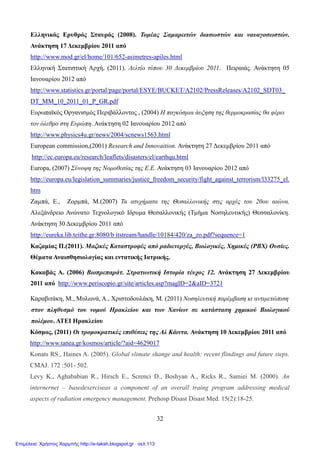 32
Ελληνικός Ερυθρός Σταυρός (2008). Τομέας Σαμαρειτών διασωστών και ναυαγοσωστών.
Ανάκτηση 17 Δεκεμβρίου 2011 από
http://www.mod.gr/el/home/101/652-asimetres-apiles.html
Ελληνική Στατιστική Αρχή, (2011). Δελτίο τύπου 30 Δεκεμβρίου 2011. Πειραιάς. Ανάκτηση 05
Ιανουαρίου 2012 από
http://www.statistics.gr/portal/page/portal/ESYE/BUCKET/A2102/PressReleases/A2102_SDT03_
DT_MM_10_2011_01_P_GR.pdf
Ευρωπαϊκός Οργανισμός Περιβάλλοντος , (2004) Η παγκόσμια άυξηση της θερμοκρασίας θα φέρει
τον όλεθρο στη Ευρώπη. Ανάκτηση 02 Ιανουαρίου 2012 από
http://www.physics4u.gr/news/2004/scnews1563.html
European commission,(2001) Research and Innovaition. Ανάκτηση 27 Δεκεμβρίου 2011 από
http://ec.europa.eu/research/leaflets/disasters/el/earthqu.html
Europa, (2007) Σύνοψη της Νομοθεσίας της Ε.Ε. Ανάκτηση 03 Ιανουαρίου 2012 από
http://europa.eu/legislation_summaries/justice_freedom_security/fight_against_terrorism/l33275_el.
htm
Ζαμπά, Ε., Ζορμπά, Μ.(2007) Τα ατυχήματα της Θεσαλλονικής στις αρχές του 20ου αιώνα.
Αλεξάνδρειο Ανώνατο Τεχνολογικό Ιδρυμα Θεσαλλονικής (Τμήμα Νοσηλευτικής) Θεσσαλονίκη.
Ανάκτηση 30 Δεκεμβρίου 2011 από
http://eureka.lib.teithe.gr:8080/b itstream/handle/10184/420/za_zo.pdf?sequence=1
Καζαμίας Π.(2011). Μαζικές Καταστροφές από ραδιενεργές, Βιολογικές, Χημικές (ΡΒΧ) Ουσίες.
Θέματα Αναισθησιολογίας και εντατικής Ιατρικής.
Κακαβάς Α. (2006) Βιοπρεπαράτ. Στρατιωτική Ιστορία τέυχος 12. Ανάκτηση 27 Δεκεμβρίου
2011 από http://www.periscopio.gr/site/articles.asp?magID=2&aID=3721
Καραβιτάκη, Μ., Μυλωνά, Α., Χριστοδουλάκη, Μ. (2011) Νοσηλευτική παρέμβαση κι αντιμετώπιση
στον πληθυσμό του νομού Ηρακλείου και των Χανίων σε κατάσταση χημικού Βιολογικού
πολέμου. ΑΤΕΙ Ηρακλείου
Κόσμος, (2011) Οι τρομοκρατικές επιθέσεις της Αλ Κάιντα. Ανάκτηση 10 Δεκεμβρίου 2011 από
http://www.tanea.gr/kosmos/article/?aid=4629017
Konats RS., Haines A. (2005). Global slimate shange and health: recent flindings and future steps.
CMAJ. 172 :501- 502.
Levy K., Aghababian R., Hirsch E., Screnci D., Boshyan A., Ricks R., Samiei M. (2000). An
internernet – basedexerciseas a component of an overall traing program addressing medical
aspects of radiation emergency management. Prehosp Disast Disast Med. 15(2):18-25.
Επιμέλεια: Χρήστος Χαρμπής http://e-taksh.blogspot.gr σελ.113
 
