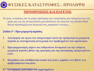 ΧΙΟΝΟΠΤΩΣΕΙΣ ΚΑΙ ΠΑΓΕΤΟΣ
ΦΥΣΙΚΕΣ ΚΑΤΑΣΤΡΟΦΕΣ - ΠΡΟΛΗΨΗ
Τα έργα, οι δράσεις και τα μέτρα πρόληψης και ετοιμότητας που εφαρμόζονται στη
χώρα μας για την αντιμετώπιση χιονοπτώσεων και παγετού στο εθνικό οδικό
δίκτυο προσδιορίζονται θεματικά στις παρακάτω ενότητες.
Στάδιο 1ο : Προ-χειμερινή περίοδος
1. Αποτίμηση του έργου του αποχιονισμού κατά την προηγούμενη χειμερινή
περίοδο με συστηματική καταγραφή των προβλημάτων που προέκυψαν.
2. Προγραμματισμός πόρων και ανθρωπίνου δυναμικού για την επόμενη
χειμερινή περίοδο, βάσει της εμπειρίας και της αποτίμησης προηγουμένων
ετών.
3. Προμήθεια και αποθήκευση υλικών (πχ αλάτι, ψηφίδα, κτλ) βάσει των
προβλεπόμενων αναγκών.
4. Συντήρηση εξοπλισμού και μηχανημάτωνΕπιμέλεια: Χρήστος Χαρμπής http://e-taksh.blogspot.gr σελ.31
 