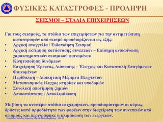 ΦΥΣΙΚΕΣ ΚΑΤΑΣΤΡΟΦΕΣ - ΠΡΟΛΗΨΗ
ΣΕΙΣΜΟΙ – ΣΤΑΔΙΑ ΕΠΙΧΕΙΡΗΣΕΩΝ
Για τους σεισμούς, τα στάδια των επιχειρήσεων για την αντιμετώπιση
καταστροφών από σεισμό προσδιορίζονται ως εξής:
• Αρχική αναγγελία / Ειδοποίηση Σεισμού
• Αρχική εκτίμηση κατάστασης συνεπειών – Επίσημη ανακοίνωση
χαρακτηριστικών σεισμικού φαινομένου
• Κινητοποίηση δυνάμεων
• Επιχείρηση Έρευνας, Διάσωσης – Έλεγχος και Καταστολή Επαγόμενων
Φαινομένων
• Περίθαλψη – Διοικητική Μέριμνα Πληγέντων
• Μετασεισμικός έλεγχος κτηρίων και υποδομών
• Συνολική αποτίμηση ζημιών
• Αποκατάσταση - Αποκλιμάκωση
Με βάση τα ανωτέρω στάδια επιχειρήσεων, προσδιορίστηκαν οι κύριες
δράσεις κατά αρμοδιότητα των φορέων στην διαχείριση των συνεπειών από
σεισμούς και περιγράφηκε η κλιμάκωση των ενεργειών.Επιμέλεια: Χρήστος Χαρμπής http://e-taksh.blogspot.gr σελ.43
 