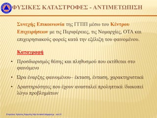 Συνεχής Επικοινωνία της ΓΓΠΠ μέσω του Κέντρου
Επιχειρήσεων με τις Περιφέρειες, τις Νομαρχίες, ΟΤΑ και
επιχειρησιακούς φορείς κατά την εξέλιξη του φαινομένου.
Καταγραφή
• Προσδιορισμός θέσης και πληθυσμού που εκτίθεται στο
φαινόμενο
• Ώρα έναρξης φαινομένου– έκταση, ένταση, χαρακτηριστικά
• Δραστηριότητες που έχουν ανασταλεί προληπτικά /διακοπεί
λόγω προβλημάτων
ΦΥΣΙΚΕΣ ΚΑΤΑΣΤΡΟΦΕΣ - ΑΝΤΙΜΕΤΩΠΙΣΗ
Επιμέλεια: Χρήστος Χαρμπής http://e-taksh.blogspot.gr σελ.51
 