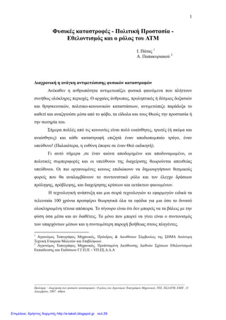 1
Φυσικές καταστροφές - Πολιτική Προστασία -
Εθελοντισµός και ο ρόλος του ΑΤΜ
Ι. Πάτας 1
Α. Παπακυριακού 2
∆ιαχρονική η ανάγκη αντιµετώπισης φυσικών καταστροφών
Ανέκαθεν η ανθρωπότητα αντιµετωπίζει φυσικά φαινόµενα που πλήττουν
συνήθως ολόκληρες περιοχές. Ο αρχαίος άνθρωπος, προληπτικός ή δέσµιος δοξασιών
και θρησκευτικών, πολιτικο-κοινωνικών καταστάσεων, αντιµετώπιζε παράδοξα το
καθετί και αναζητούσε µέσα από το φόβο, τα είδωλα και τους Θεούς την προστασία ή
την σωτηρία του.
Σήµερα πολλές από τις κοινωνίες είναι πολύ ευαίσθητες, τρωτές (ή ακόµα και
αναίσθητες) και κάθε καταστροφή επιζητά έναν αποδιοποµπαίο τράγο, έναν
υπεύθυνο! (Παλαιότερα, η ευθύνη έπεφτε σε έναν Θεό εκδικητή).
Γι αυτό σήµερα ,σε έναν αιώνα αποδοµηµένο και αποδυναµωµένο, οι
πολιτικές συµπεριφορές και οι υπεύθυνοι της διαχείρισης θεωρούνται απευθείας
υπεύθυνοι. Οι πιο οργανωµένες κοινως επιδιώκουν να δηµιουργήσουν θεσµικούς
φορείς που θα αναλαµβάνουν το συντονιστικό ρόλο και τον έλεγχο δράσεων
πρόληψης, πρόβλεψης, και διαχείρησης κρίσεων και εκτάκτων φαινοµένων.
Η τεχνολογική ανάπτυξη και µια σειρά τεχνολογιών κι εφαρµογών ειδικά τα
τελευταία 100 χρόνια προσφέρει θεωρητικά όλα τα εφόδια για µια όσο το δυνατό
ολοκληρωµένη τέτοια απόπειρα. Το σίγουρο είναι ότι δεν µπορείς να τα βάλεις µε την
φύση όσα µέσα και αν διαθέτεις. Το µόνο που µπορεί να γίνει είναι ο συντονισµός
των υπαρχόντων µέσων και η συντοµότερη παροχή βοήθειας στους πληγέντες.
-----------------------------------------------------------------------------------------------------------------------------------------------------
1
Αγρονόµος Τοπογράφος Μηχανικός, Πρόεδρος & ∆ιευθύνων Σύµβουλος της ΣΗΜΑ Ανώνυµη
Τεχνική Εταιρεία Μελετών και Επιβλέψεων.
2
Αγρονόµος Τοπογράφος Μηχανικός, Προϊσταµένη ∆ιεύθυνσης ∆ιεθνών Σχέσεων Εθελοντισµού
Εκπαίδευσης και Εκδόσεων Γ.Γ.Π.Π. - ΥΠ.ΕΣ.∆.∆.Α
Πρόληψη – ∆ιαχείριση των φυσικών καταστροφών. Ο ρόλος του Αγρονόµου Τοπογράφου Μηχανικού, ΤΕΕ, ΠΣ∆ΑΤΜ, ΕΜΠ , 11
∆εκεµβρίου, 2007: Αθήνα
Επιμέλεια: Χρήστος Χαρμπής http://e-taksh.blogspot.gr σελ.59
 