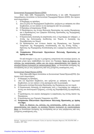 9
Συντονιστικό Νοµαρχιακό Όργανο (ΣΝΟ)
Στην έδρα κάθε Νοµαρχιακής Αυτοδιοίκησης ή και κάθε Νοµαρχιακού
∆ιαµερίσµατος συνιστάται το Συντονιστικό Νοµαρχιακό Όργανο (ΣΝΟ). Στο όργανο
αυτό συµµετέχουν:
i. Ο Νοµάρχης ως πρόεδρος
ii. ∆ύο (2) µέλη του Νοµαρχιακού Συµβουλίου, οριζόµενα µε απόφαση του ιδίου
Συµβουλίου, εκ των οποίων το ένα προέρχεται από την µειοψηφία.
iii. Ο Πρόεδρος ή Εκπρόσωπος ΤΕ∆Κ
iv. Ο Προϊστάµενος της ∆/νσης Πολιτικής Προστασίας της οικείας Περιφέρειας
και ο Προϊστάµενος του Γραφείου Πολιτικής Προστασίας της Νοµαρχιακής
Αυτοδιοίκησης.
v. Ο Στρατιωτικός ∆ιοικητής (ή εκπρόσωπός του), ο Λιµενάρχης (αν υπάρχει) , ο
∆/ντής της Αστυνοµικής ∆ιεύθυνσης του Νοµού, ο ∆ιοικητής της
Πυροσβεστικής του Νοµού
vi. Οι Προϊστάµενοι των ∆/νσεων ∆ασών της Περιφέρειας, των Τεχνικών
Υπηρεσιών της Νοµαρχιακής Αυτοδιοίκησης και της ∆/νσης Υγείας –
Πρόνοιας της Νοµαρχιακής Αυτοδιοίκησης και ο οριζόµενος εκπρόσωπος του
ΕΣΥ.
vii. Εκπρόσωποι Εθελοντικών Οργανώσεων Πολιτικής Προστασίας µε
δράση στο νοµό.
Oι υπό στοιχεία iv έως και vi µετέχοντες εισηγούνται στο ανωτέρω όργανο, τα
αναγκαία µέτρα προς υποβοήθηση του έργου του Νοµάρχη. Κατά τη διάρκεια της
εξέλιξης της καταστροφής, καθώς και του έργου αποκατάστασης των ζηµιών, το
ανωτέρω Όργανο λειτουργεί σε εικοσιτετράωρη βάση , µε δυνατότητα συνέχισης της
συνεδρίασης και µε τους οριζόµενους από τους µετέχοντες αναπληρωτές τους.
Συντονιστικό Τοπικό Όργανο (ΣΤΟ)
Στην έδρα κάθε ∆ήµου συνιστάται το Συντονιστικό Τοπικό Όργανο(ΣΤΟ). Στο
όργανο αυτό συµµετέχουν:
i. Ο ∆ήµαρχος ως πρόεδρος.
ii. ∆ύο (2) ∆ηµοτικοί Σύµβουλοι, που ορίζονται µε απόφαση του ∆ηµοτικού
Συµβουλίου, εκ των οποίων ο ένας προέρχεται από τη µειοψηφία.
iii. Ειδικευµένα στελέχη Πολιτικής Προστασίας της Περιφέρειας και του νοµού.
iv. Ο Στρατιωτικός ∆ιοικητής (ή εκπρόσωπός του), ο Λιµενάρχης (αν υπάρχει), ο
∆/ντης του Αστυνοµικού Τµήµατος, ο ∆/ντής της Πυροσβεστικής (ή εκπρόσωπός
του)
v. Ο προϊστάµενος του οικείου ∆ασαρχείου ή εκπρόσωπος της ∆/νσης ∆ασών της
Περιφέρειας.
vi. Ο προϊστάµενος των Τεχνικών Υπηρεσιών του ΟΤΑ
vii. Εκπρόσωποι Εθελοντικών Οργανώσεων Πολιτικής Προστασίας µε δράση
στο δήµο.
Κατά τη διάρκεια της εξέλιξης της καταστροφής, καθώς και του έργου
αποκατάστασης των ζηµιών, το ανωτέρω Όργανο λειτουργεί σε εικοσιτετράωρη
βάση, µε δυνατότητα συνέχισης της συνεδρίασης και µε τους οριζόµενους από τους
µετέχοντες αναπληρωτές τους.
-----------------------------------------------------------------------------------------------------------------------------------------------------
Πρόληψη – ∆ιαχείριση των φυσικών καταστροφών. Ο ρόλος του Αγρονόµου Τοπογράφου Μηχανικού, ΤΕΕ, ΠΣ∆ΑΤΜ, ΕΜΠ , 11
∆εκεµβρίου, 2007: Αθήνα
Επιμέλεια: Χρήστος Χαρμπής http://e-taksh.blogspot.gr σελ.67
 