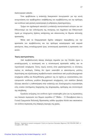 17
διασυνοριακό επίπεδο.
Έτσι προβλέπεται η ανάπτυξη διακρατικών συνεργασιών για την κοινή
αντιµετώπιση των προβληµάτων υποβάθµισης του περιβάλλοντος και την πρόληψη
των κινδύνων από φυσικές καταστροφές ή ανθρώπινες δραστηριότητες.
Τµήµα του σχεδιασµού αποτελεί η ανάπτυξη συντονιστικού κέντρου για τον
Εθελοντισµό για την ενδυνάµωση της συνέργιας του ∆ηµόσιου και Εθελοντικού
τοµέα µε στοχευµένες δράσεις κατάρτισης και επικοινωνίας σε θέµατα πολιτικής
προστασίας
Μέσα από τα Επιχειρησιακά Σχέδια υπάρχουν παρεµβάσεις για την
προστασία του περιβάλλοντος και την πρόληψη καταστροφών από καιρικά
φαινόµενα, όπως αντιπληµµυρικά έργα, αντισεισµική προστασία ή προστασία των
ακτών.
Τοµείς προτεραιότητας
Από περιβαλλοντική άποψη ιδιαίτερη σηµασία για την Ελλάδα έχουν η
αντιπληµµυρική, η αντιπυρική και η αντισεισµική προστασία καθώς και τα
τεχνολογικά ατυχήµατα. Στους τοµείς αυτούς είναι χαρακτηριστικές οι ελλείψεις
κυρίως σε υποδοµές. Επίσης δεν έχουν εκπονηθεί οι απαιτούµενες µελέτες
διερεύνησης και αξιολόγησης περιβαλλοντικών επιπτώσεων από µεγάλα βιοµηχανικά
ατυχήµατα καθώς και θεσµοθέτησης χρήσεων γης σε σχέση µε εγκαταστάσεις που
εγκυµονούν κινδύνους µεγάλου βιοµηχανικού ατυχήµατος, ενώ επιπλέον βασική
έλλειψη αποτελεί η καθυστέρηση στην ανάπτυξη και ολοκληρωµένη ενεργοποίηση
ενός ενιαίου συστήµατος διαχείρισης της πληροφορίας, πρόληψης και συντονισµού
της επέµβασης.
Εργαλεία εκτίµησης του κινδύνου έχουν αναπτυχθεί µόνο για τις περιπτώσεις
των δασικών πυρκαγιών των θερµών περιόδων (1η
Μαΐου – 31 Οκτωβρίου) όπου η
Γενική Γραµµατεία Πολιτικής Προστασίας εκδίδει ηµερήσιο δελτίο που αποτυπώνει
τον κίνδυνο πυρκαγιάς στις διάφορες περιοχές της χώρας.
-----------------------------------------------------------------------------------------------------------------------------------------------------
Πρόληψη – ∆ιαχείριση των φυσικών καταστροφών. Ο ρόλος του Αγρονόµου Τοπογράφου Μηχανικού, ΤΕΕ, ΠΣ∆ΑΤΜ, ΕΜΠ , 11
∆εκεµβρίου, 2007: Αθήνα
Επιμέλεια: Χρήστος Χαρμπής http://e-taksh.blogspot.gr σελ.75
 