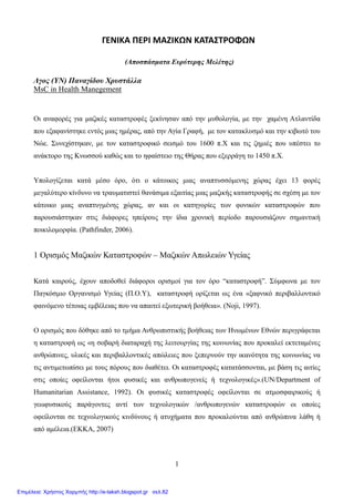 1
ΓΕΝΙΚΑ ΠΕΡΙ ΜΑΖΙΚΩΝ ΚΑΤΑΣΤΡΟΦΩΝ
(Αποσπάσματα Ευρύτερης Μελέτης)
Λγος (ΥΝ) Παναγίδου Χρυστάλλα
MsC in Health Manegement
Οι αναφορές για μαζικές καταστροφές ξεκίνησαν από την μυθολογία, με την χαμένη Ατλαντίδα
που εξαφανίστηκε εντός μιας ημέρας, από την Αγία Γραφή, με τον κατακλυσμό και την κιβωτό του
Νώε. Συνεχίστηκαν, με τον καταστροφικό σεισμό του 1600 π.Χ και τις ζημιές που υπέστει το
ανάκτορο της Κνωσσού καθώς και το ηφαίστειο της Θήρας που εξερράγη το 1450 π.Χ.
Υπολογίζεται κατά μέσο όρο, ότι ο κάτοικος μιας αναπτυσσόμενης χώρας έχει 13 φορές
μεγαλύτερο κίνδυνο να τραυματιστεί θανάσιμα εξαιτίας μιας μαζικής καταστροφής σε σχέση με τον
κάτοικο μιας αναπτυγμένης χώρας, αν και οι κατηγορίες των φονικών καταστροφών που
παρουσιάστηκαν στις διάφορες ηπείρους την ίδια χρονική περίοδο παρουσιάζουν σημαντική
ποικιλομορφία. (Pathfinder, 2006).
1 Ορισμός Μαζικών Καταστροφών – Μαζικών Απωλειών Υγείας
Κατά καιρούς, έχουν αποδοθεί διάφοροι ορισμοί για τον όρο “καταστροφή”. Σύμφωνα με τον
Παγκόσμιο Οργανισμό Υγείας (Π.Ο.Υ), καταστροφή ορίζεται ως ένα «ξαφνικό περιβαλλοντικό
φαινόμενο τέτοιας εμβέλειας που να απαιτεί εξωτερική βοήθεια». (Noji, 1997).
Ο ορισμός που δόθηκε από το τμήμα Ανθρωπιστικής βοήθειας των Ηνωμένων Εθνών περιγράφεται
η καταστροφή ως «η σοβαρή διαταραχή της λειτουργίας της κοινωνίας που προκαλεί εκτεταμένες
ανθρώπινες, υλικές και περιβαλλοντικές απώλειες που ξεπερνούν την ικανότητα της κοινωνίας να
τις αντιμετωπίσει με τους πόρους που διαθέτει. Οι καταστροφές κατατάσσονται, με βάση τις αιτίες
στις οποίες οφείλονται ήτοι φυσικές και ανθρωπογενείς ή τεχνολογικές».(UN/Department of
Humanitarian Assistance, 1992). Οι φυσικές καταστροφές οφείλονται σε ατμοσφαιρικούς ή
γεωφυσικούς παράγοντες αντί των τεχνολογικών /ανθρωπογενών καταστροφών οι οποίες
οφείλονται σε τεχνολογικούς κινδύνους ή ατυχήματα που προκαλούνται από ανθρώπινα λάθη ή
από αμέλεια.(ΕΚΚΑ, 2007)
Επιμέλεια: Χρήστος Χαρμπής http://e-taksh.blogspot.gr σελ.82
 