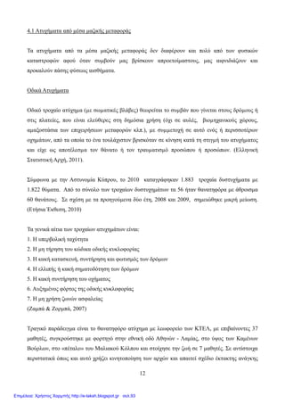 12
4.1 Ατυχήματα από μέσα μαζικής μεταφοράς
Τα ατυχήματα από τα μέσα μαζικής μεταφοράς δεν διαφέρουν και πολύ από των φυσικών
καταστροφών αφού όταν συμβούν μας βρίσκουν απροετοίμαστους, μας αιφνιδιάζουν και
προκαλούν πάσης φύσεως αισθήματα.
Οδικά Ατυχήματα
Οδικό τροχαίο ατύχηµα (µε σωµατικές βλάβες) θεωρείται το συµβάν που γίνεται στους δρόµους ή
στις πλατείες, που είναι ελεύθερες στη δηµόσια χρήση (όχι σε αυλές, βιοµηχανικούς χώρους,
αµαξοστάσια των επιχειρήσεων µεταφορών κλπ.), µε συµµετοχή σε αυτό ενός ή περισσοτέρων
οχηµάτων, από τα οποία το ένα τουλάχιστον βρισκόταν σε κίνηση κατά τη στιγµή του ατυχήµατος
και είχε ως αποτέλεσµα τον θάνατο ή τον τραυµατισµό προσώπου ή προσώπων. (Ελληνική
Στατιστική Αρχή, 2011).
Σύμφωνα με την Αστυνομία Κύπρου, το 2010 καταγράφηκαν 1.883 τροχαία δυστυχήματα με
1.822 θύματα. Από το σύνολο των τροχαίων δυστυχημάτων τα 56 ήταν θανατηφόρα με άθροισμα
60 θανάτους. Σε σχέση με τα προηγούμενα δύο έτη, 2008 και 2009, σημειώθηκε μικρή μείωση.
(Ετήσια Έκθεση, 2010)
Τα γενικά αίτια των τροχαίων ατυχημάτων είναι:
1. Η υπερβολική ταχύτητα
2. Η μη τήρηση του κώδικα οδικής κυκλοφορίας
3. Η κακή κατασκευή, συντήρηση και φωτισμός των δρόμων
4. Η ελλιπής ή κακή σηματοδότηση των δρόμων
5. Η κακή συντήρηση του οχήματος
6. Αυξημένος φόρτος της οδικής κυκλοφορίας
7. Η μη χρήση ζωνών ασφαλείας
(Ζαμπά & Ζορμπά, 2007)
Τραγικό παράδειγμα είναι το θανατηφόρο ατύχημα με λεωφορείο των ΚΤΕΛ, με επιβαίνοντες 37
μαθητές, συγκρούστηκε με φορτηγό στην εθνική οδό Αθηνών - Λαμίας, στο ύψος των Καμένων
Βούρλων, στο «πέταλο» του Μαλιακού Κόλπου και στοίχησε την ζωή σε 7 μαθητές. Σε αντίστοιχα
περιστατικά όπως και αυτό χρήζει κινητοποίηση των αρχών και απαιτεί σχέδιο έκτακτης ανάγκης
Επιμέλεια: Χρήστος Χαρμπής http://e-taksh.blogspot.gr σελ.93
 
