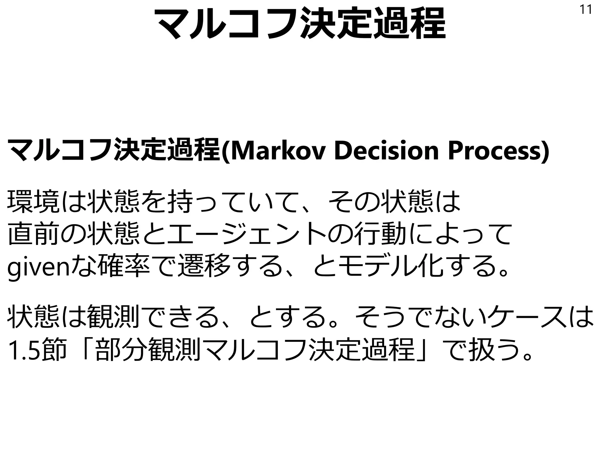 マルコフ決定過程
マルコフ決定過程(Markov Decision Process)
環境は状態を持っていて、その状態は
直前の状態とエージェントの行動によって
givenな確率で遷移する、とモデル化する。
状態は観測できる、とする。そうでないケースは
1.5節「部分観測マルコフ決定過程」で扱う。
11
 