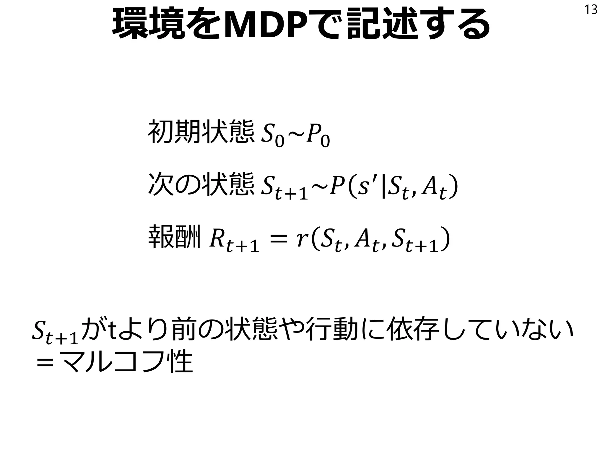 環境をMDPで記述する
初期状態 𝑆0~𝑃0
次の状態 𝑆𝑡+1~𝑃 𝑠′
𝑆𝑡, 𝐴 𝑡
報酬 𝑅𝑡+1 = 𝑟 𝑆𝑡, 𝐴 𝑡, 𝑆𝑡+1
13
𝑆𝑡+1がtより前の状態や行動に依存していない
＝マルコフ性
 