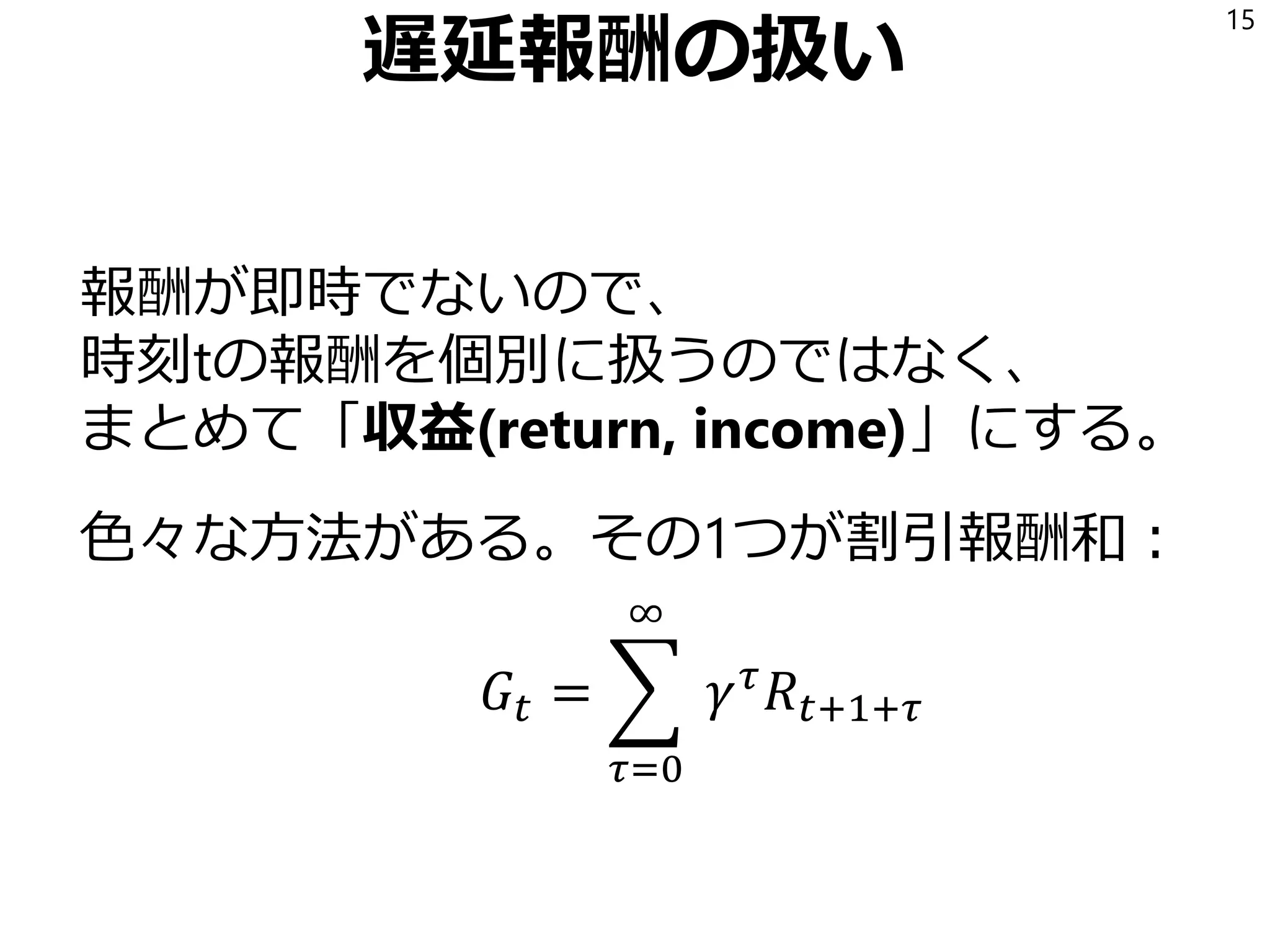 遅延報酬の扱い
報酬が即時でないので、
時刻tの報酬を個別に扱うのではなく、
まとめて「収益(return, income)」にする。
色々な方法がある。その1つが割引報酬和：
𝐺𝑡 = ෍
𝜏=0
∞
𝛾 𝜏
𝑅𝑡+1+𝜏
15
𝛾は割引係数、0以上1未満の実数。ようは指数平滑平均。
 