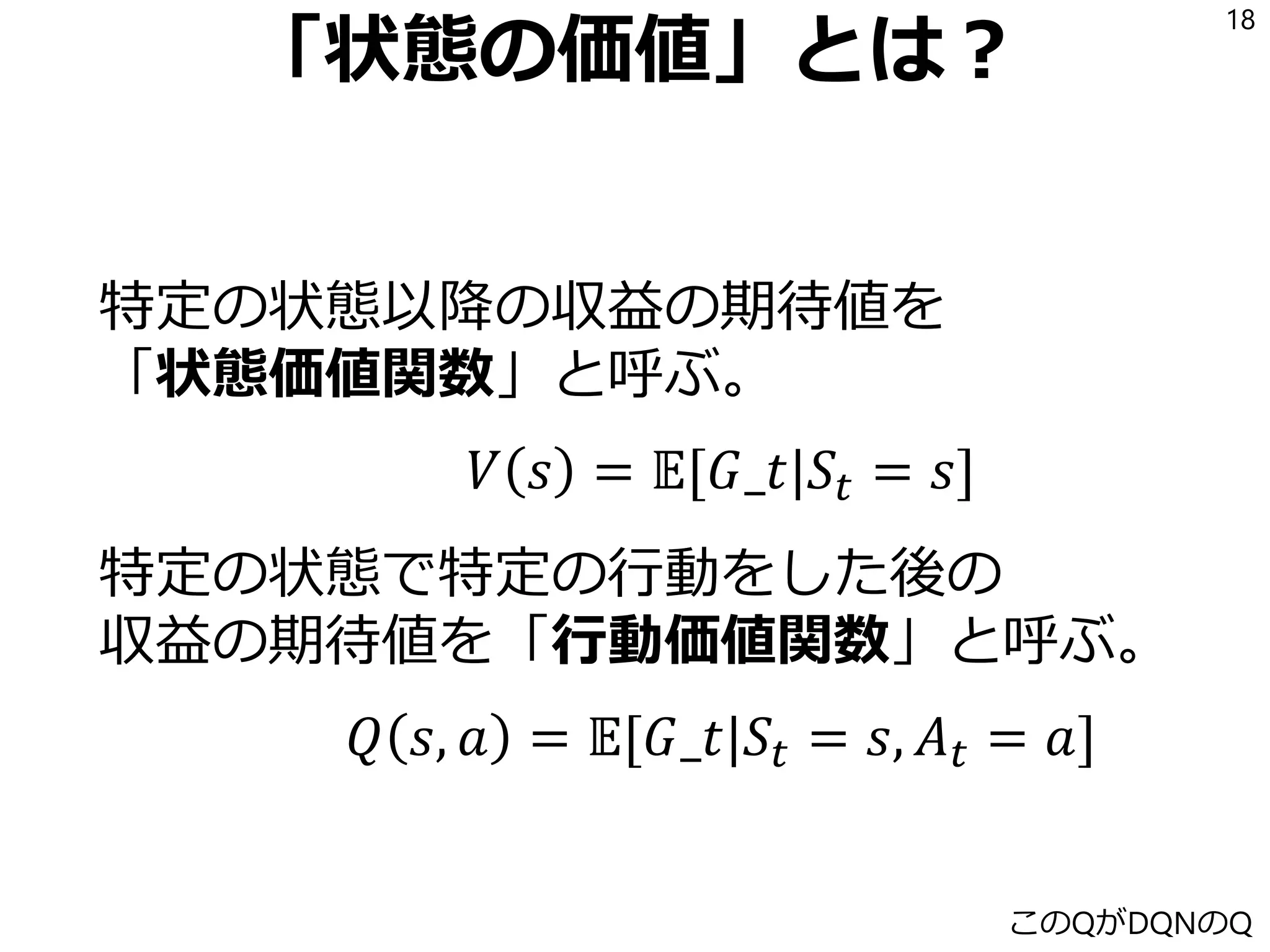 「状態の価値」とは？
特定の状態以降の収益の期待値を
「状態価値関数」と呼ぶ。
𝑉 𝑠 = 𝔼[𝐺𝑡|𝑆𝑡 = 𝑠]
特定の状態で特定の行動をした後の
収益の期待値を「行動価値関数」と呼ぶ。
𝑄 𝑠, 𝑎 = 𝔼[𝐺𝑡|𝑆𝑡 = 𝑠, 𝐴 𝑡 = 𝑎]
18
このQがDQNのQ
 