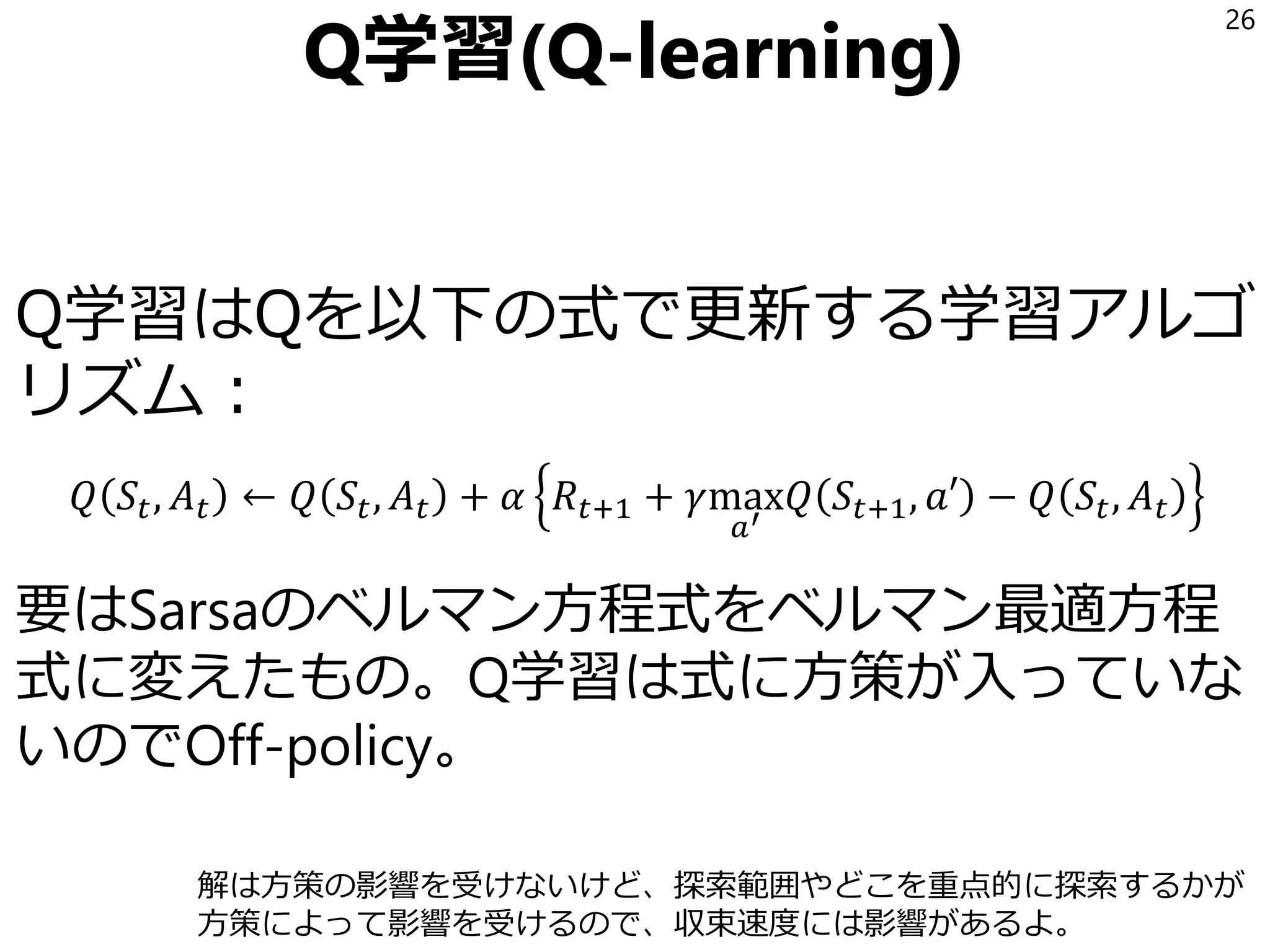 Q学習(Q-learning)
Q学習はQを以下の式で更新する学習アルゴ
リズム：
𝑄 𝑆𝑡, 𝐴 𝑡 ← 𝑄 𝑆𝑡, 𝐴 𝑡 + 𝛼 𝑅𝑡+1 + 𝛾max
𝑎′
𝑄 𝑆𝑡+1, 𝑎′ − 𝑄 𝑆𝑡, 𝐴 𝑡
要はSarsaのベルマン方程式をベルマン最適方程
式に変えたもの。Q学習は式に方策が入っていな
いのでOff-policy。
26
解は方策の影響を受けないけど、探索範囲やどこを重点的に探索するかが
方策によって影響を受けるので、収束速度には影響があるよ。
 