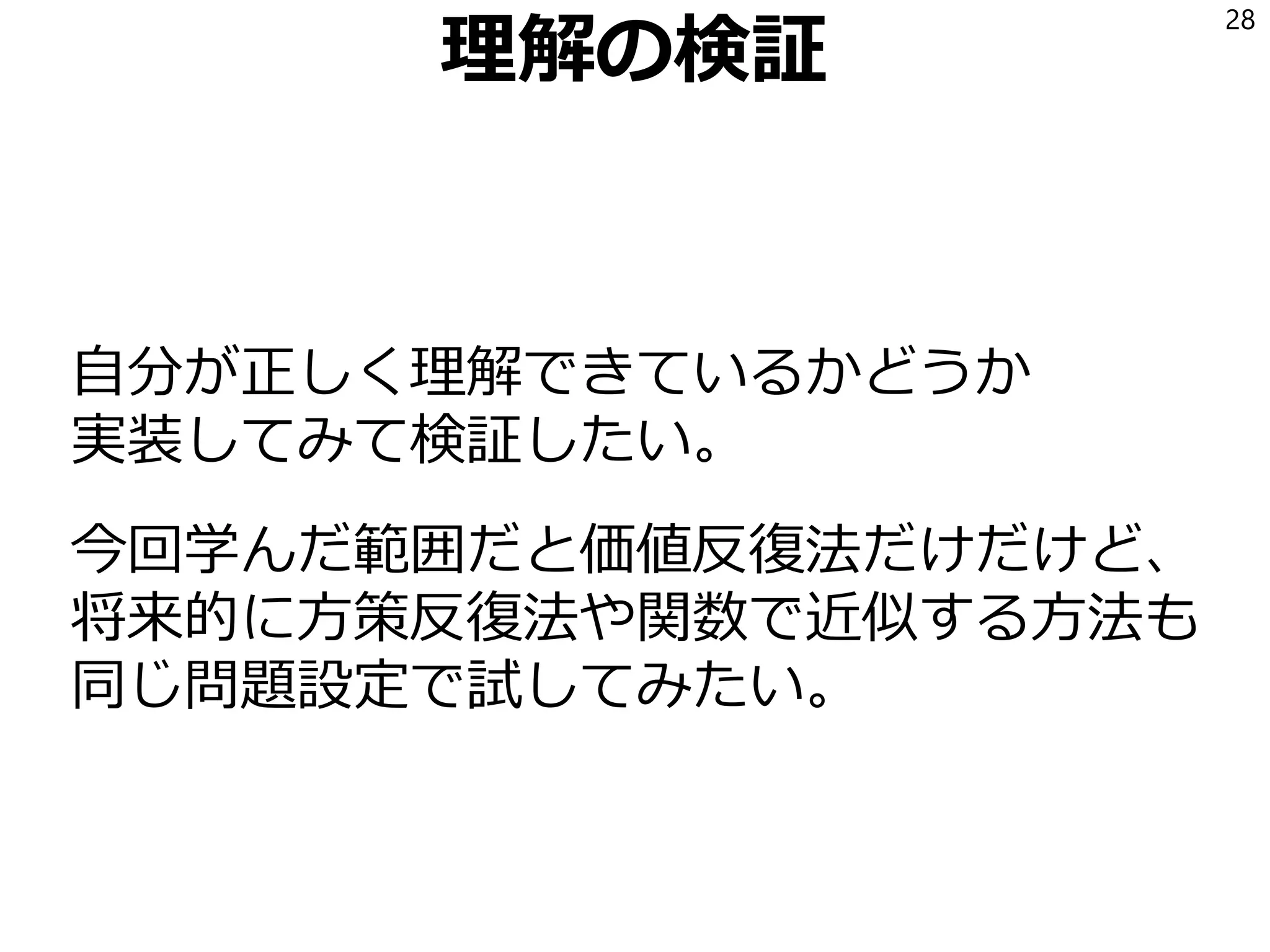 理解の検証
自分が正しく理解できているかどうか
実装してみて検証したい。
今回学んだ範囲だと価値反復法だけだけど、
将来的に方策反復法や関数で近似する方法も
同じ問題設定で試してみたい。
28
 