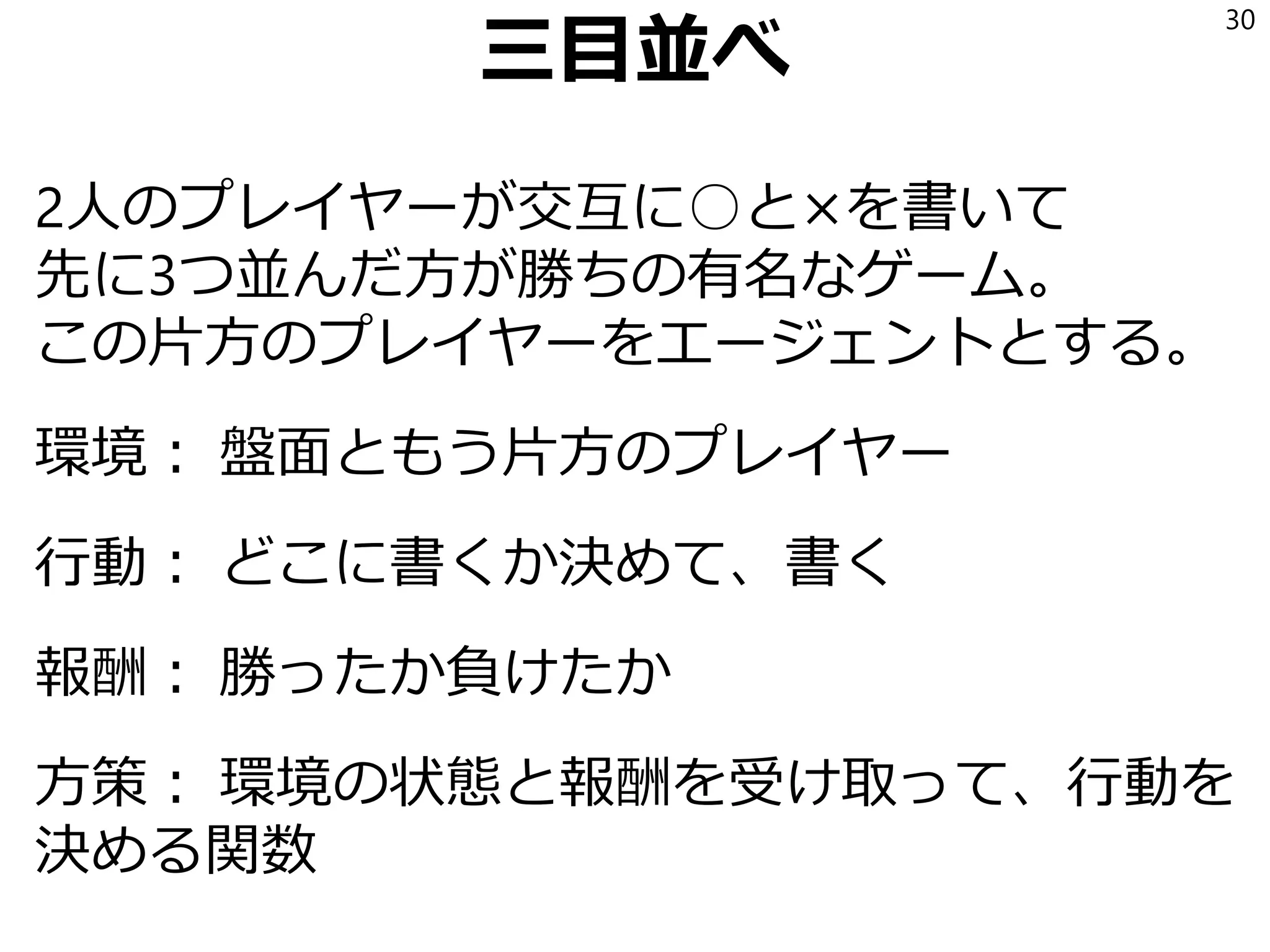 三目並べ
2人のプレイヤーが交互に○と×を書いて
先に3つ並んだ方が勝ちの有名なゲーム。
この片方のプレイヤーをエージェントとする。
環境： 盤面ともう片方のプレイヤー
行動： どこに書くか決めて、書く
報酬： 勝ったか負けたか
方策： 環境の状態と報酬を受け取って、行動を
決める関数
30
 