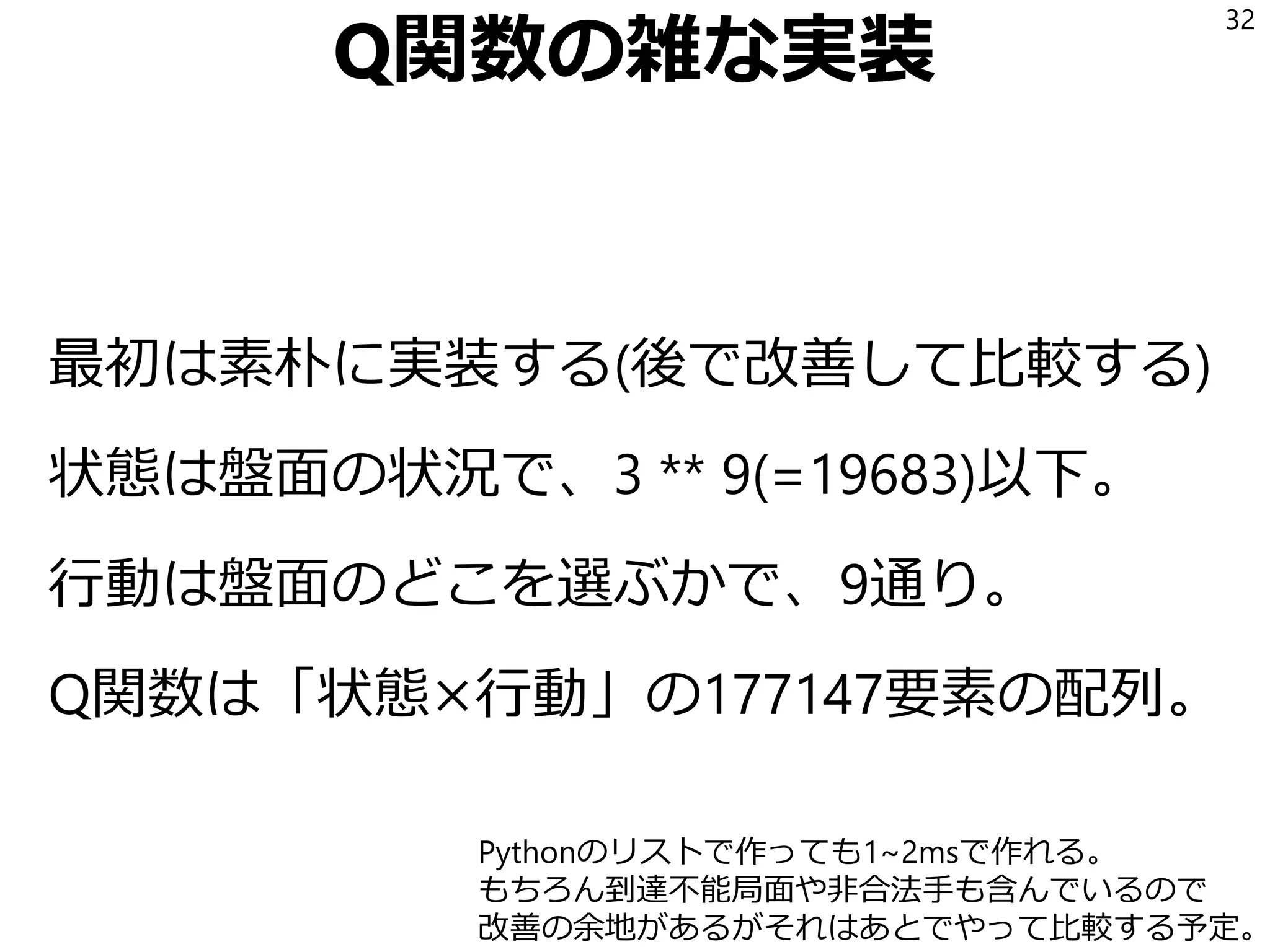 Q関数の雑な実装
最初は素朴に実装する(後で改善して比較する)
状態は盤面の状況で、3 ** 9(=19683)以下。
行動は盤面のどこを選ぶかで、9通り。
Q関数は「状態×行動」の177147要素の配列。
32
Pythonのリストで作っても1~2msで作れる。
もちろん到達不能局面や非合法手も含んでいるので
改善の余地があるがそれはあとでやって比較する予定。
 