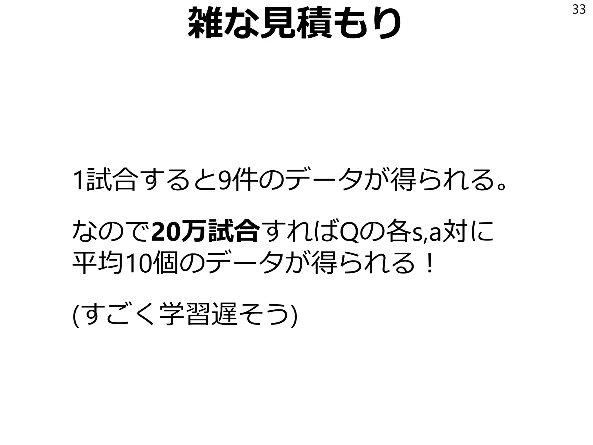 雑な見積もり
1試合すると9件のデータが得られる。
なので20万試合すればQの各s,a対に
平均10個のデータが得られる！
(すごく学習遅そう)
33
 