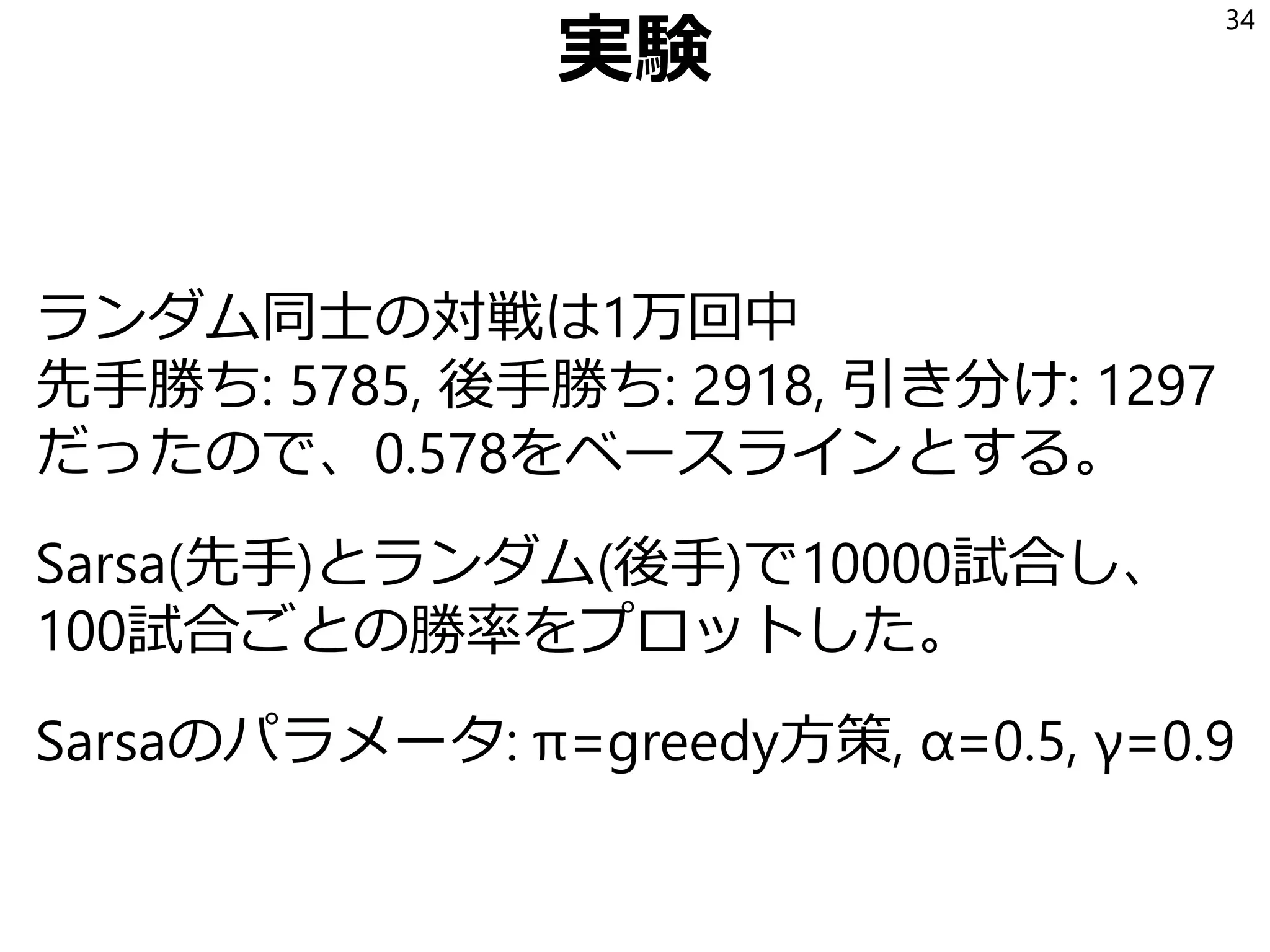 実験
ランダム同士の対戦は1万回中
先手勝ち: 5785, 後手勝ち: 2918, 引き分け: 1297
だったので、0.578をベースラインとする。
Sarsa(先手)とランダム(後手)で10000試合し、
100試合ごとの勝率をプロットした。
Sarsaのパラメータ: π=greedy方策, α=0.5, γ=0.9
34
 