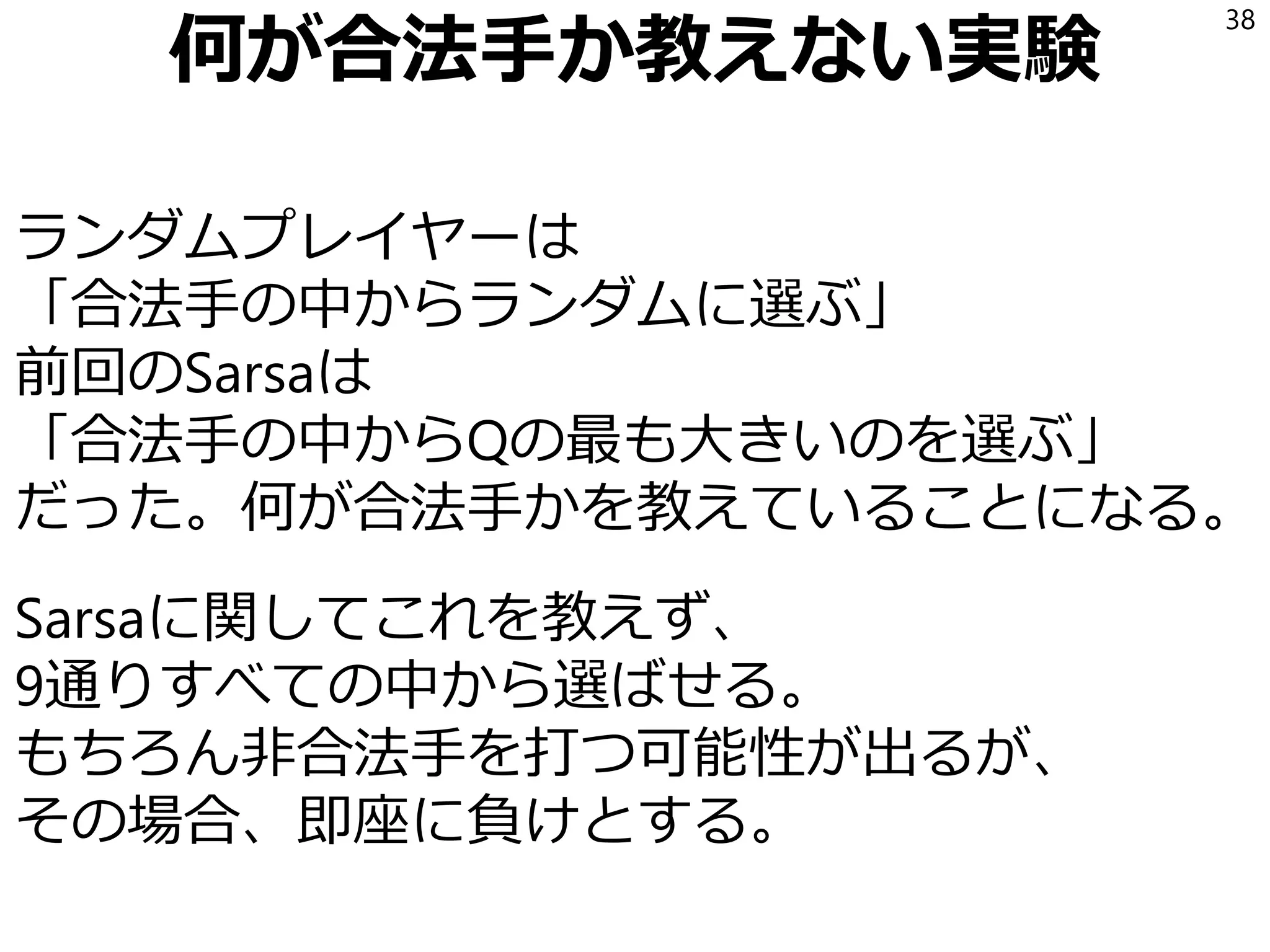 何が合法手か教えない実験
ランダムプレイヤーは
「合法手の中からランダムに選ぶ」
前回のSarsaは
「合法手の中からQの最も大きいのを選ぶ」
だった。何が合法手かを教えていることになる。
Sarsaに関してこれを教えず、
9通りすべての中から選ばせる。
もちろん非合法手を打つ可能性が出るが、
その場合、即座に負けとする。
38
 