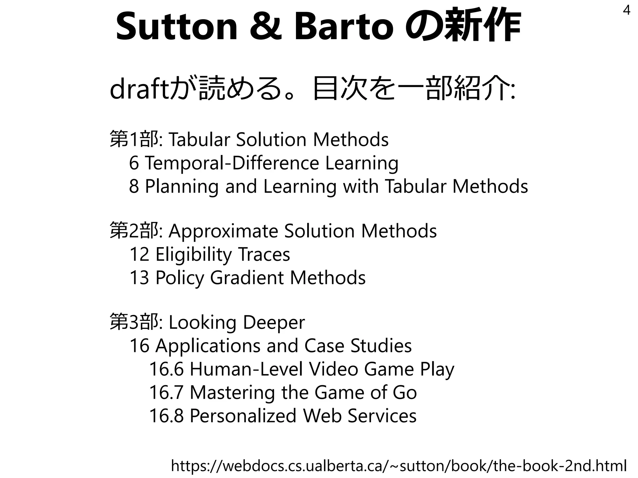 Sutton & Barto の新作
draftが読める。目次を一部紹介:
第1部: Tabular Solution Methods
6 Temporal-Difference Learning
8 Planning and Learning with Tabular Methods
第2部: Approximate Solution Methods
12 Eligibility Traces
13 Policy Gradient Methods
第3部: Looking Deeper
16 Applications and Case Studies
16.6 Human-Level Video Game Play
16.7 Mastering the Game of Go
16.8 Personalized Web Services
4
https://webdocs.cs.ualberta.ca/~sutton/book/the-book-2nd.html
 