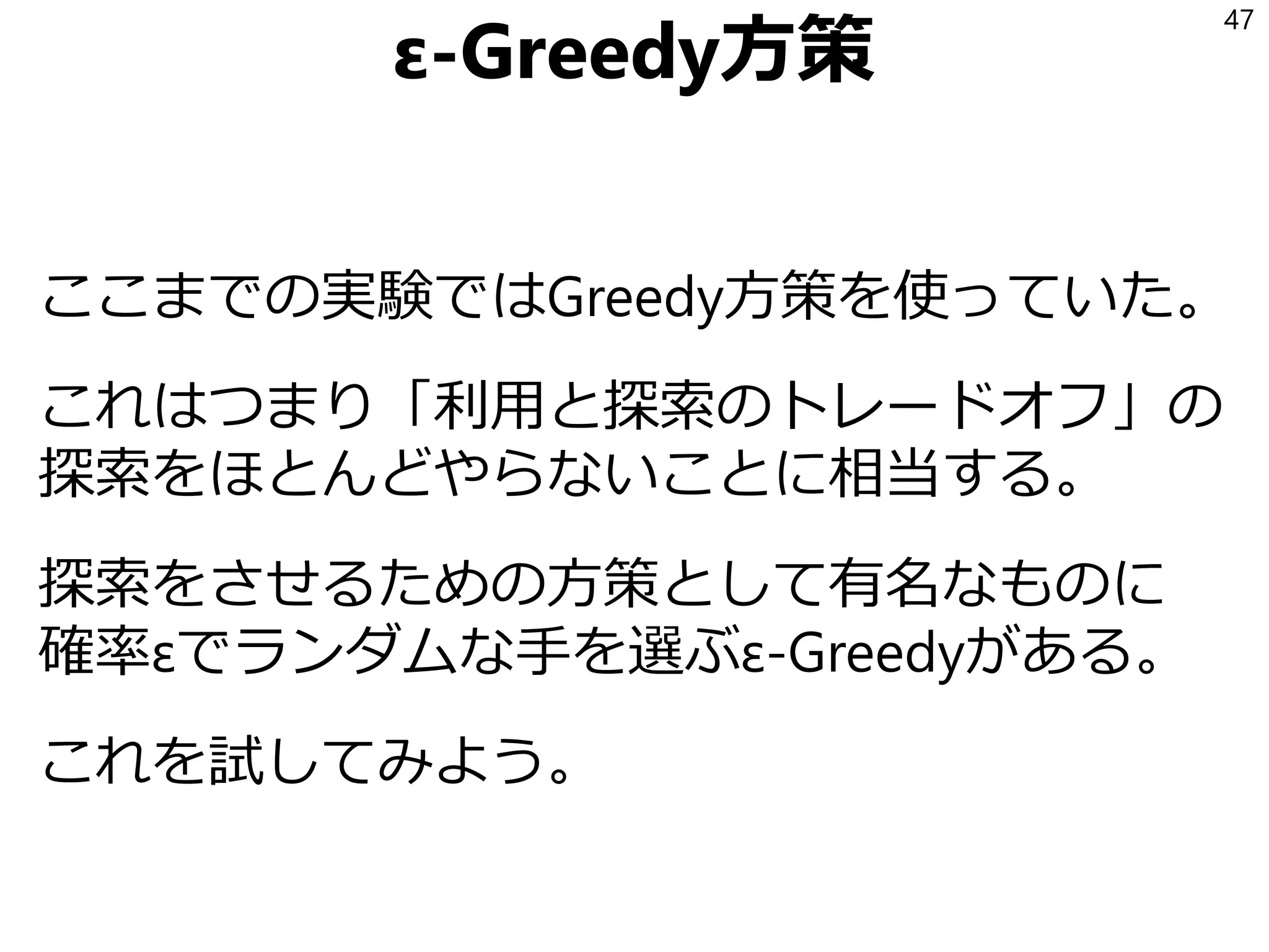 ε-Greedy方策
次はε-Greedy方策を試そう！
ここまでの実験ではGreedy方策を使っていた。
これはつまり「利用と探索のトレードオフ」の
探索をほとんどやらないことに相当する。
探索をさせるための方策として有名なものに
確率εでランダムな手を選ぶε-Greedyがある。
これを試してみよう。
47
 