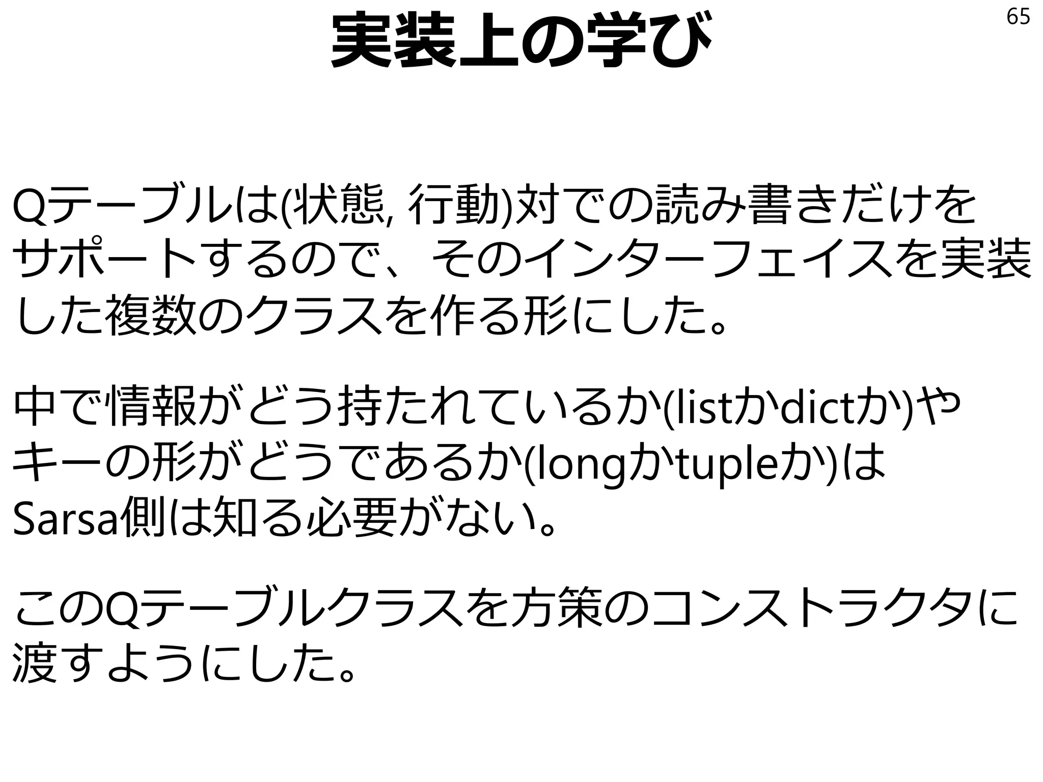 実装上の学び
Sarsaの学習過程で時刻tの状態と時刻t+1の状態
の両方にアクセスする。
当初、環境を行動で更新した時には、整数にエン
コードした状態が返るようにしていたが、今回の
実験の際に整数にエンコードされた状態では対称
性を考えにくいので環境(とその属性である盤面)
を使ってエンバグした
環境が破壊的に更新される設計になっていたため
65
いまは破壊されると困る情報をcopyしてるけど、
C++で実装する場合には環境が自分の1つ前の状態を保持するようにして
記憶領域をswapで使いまわした方が、mallocしまくるよりよいのかも。
 