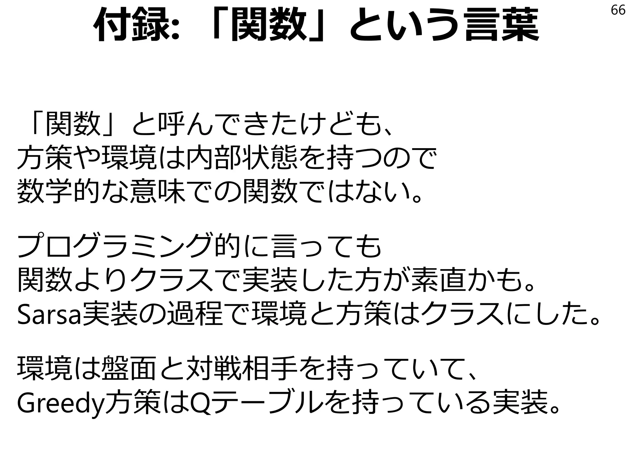 実装上の学び
Qテーブルは(状態, 行動)対での読み書きだけを
サポートするので、そのインターフェイスを実装
した複数のクラスを作る形にした。
中で情報がどう持たれているか(listかdictか)や
キーの形がどうであるか(longかtupleか)は
Sarsa側は知る必要がない。
このQテーブルクラスを方策のコンストラクタに
渡すようにした。
66
 