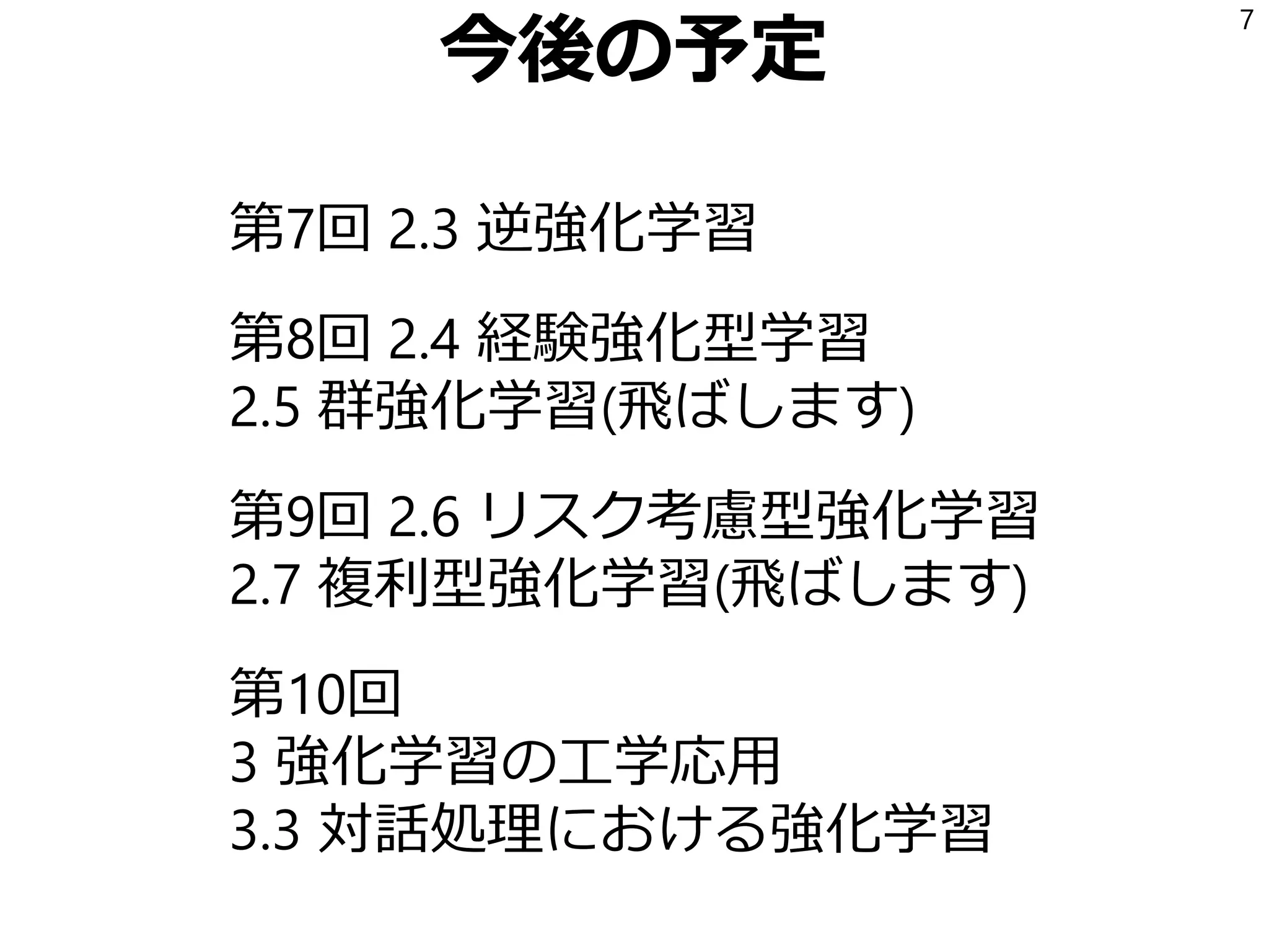 今後の予定
第7回 2.3 逆強化学習
第8回 2.4 経験強化型学習
2.5 群強化学習(飛ばします)
第9回 2.6 リスク考慮型強化学習
2.7 複利型強化学習(飛ばします)
第10回
3 強化学習の工学応用
3.3 対話処理における強化学習
7
 