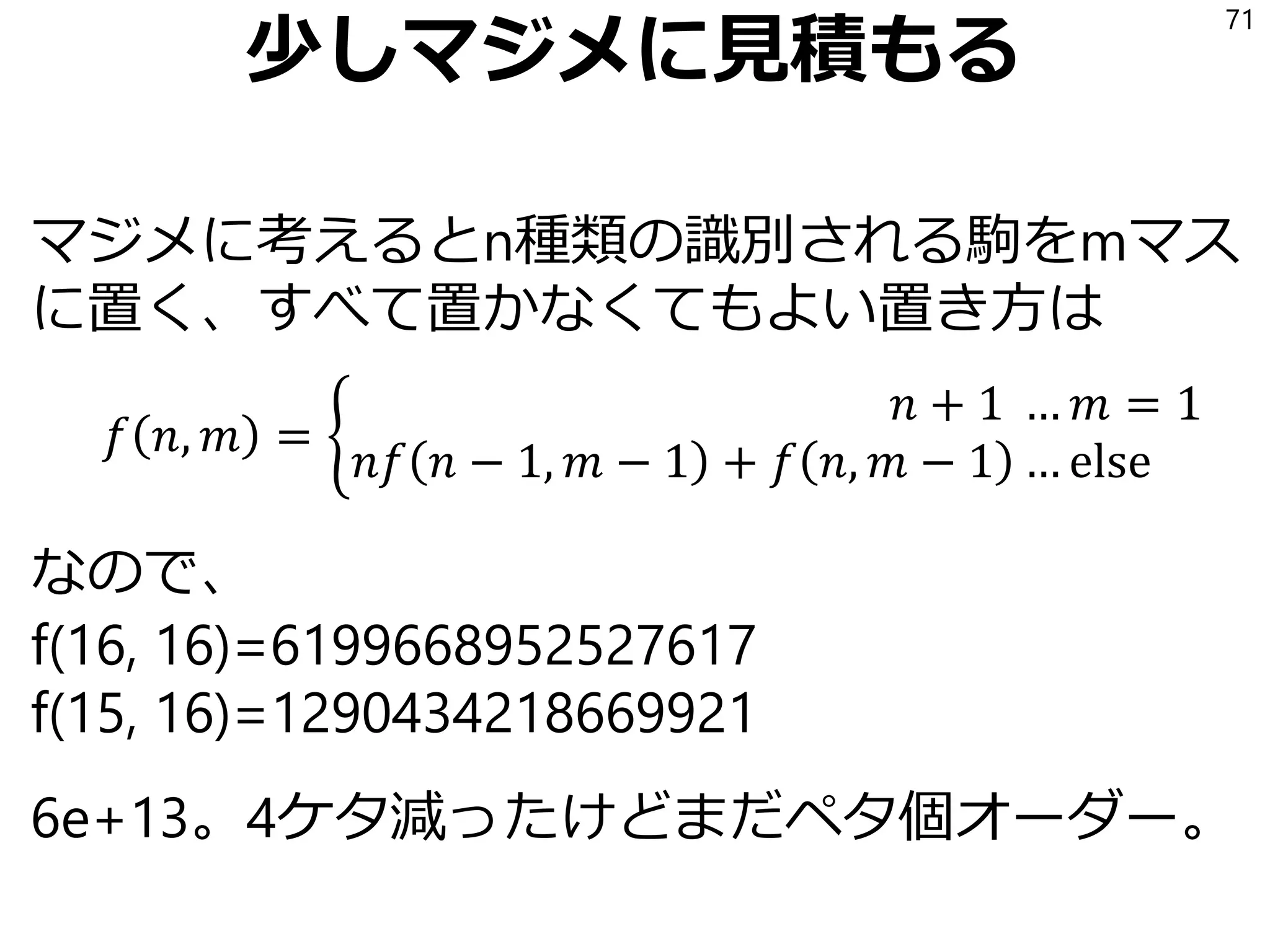 状態数の雑な見積もり
「16種類の駒+空欄」が16か所あるので
17^16 だから 4.6e+19。46エクサ個。
……これはさすがにPythonのリストでは無理だ。
71
なおオセロが1e+28, チェスが1e+50, 将棋が1e+71, 囲碁が1e+160,
という見積もりがあるので相対的にはかなりやさしい問題である
 