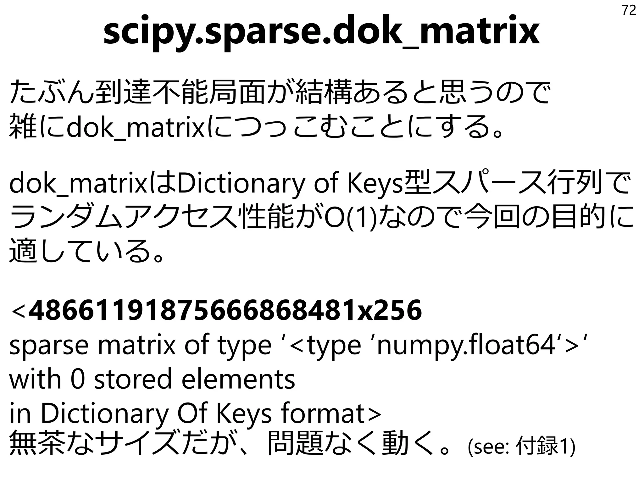 少しマジメに見積もる
マジメに考えるとn種類の識別される駒をmマス
に置く、すべて置かなくてもよい置き方は
𝑓 𝑛, 𝑚 = ቊ
𝑛 + 1 … 𝑚 = 1
𝑛𝑓 𝑛 − 1, 𝑚 − 1 + 𝑓 𝑛, 𝑚 − 1 … else
なので、
f(16, 16)=6199668952527617
f(15, 16)=1290434218669921
6e+13。4ケタ減ったけどまだペタ個オーダー。
72
 