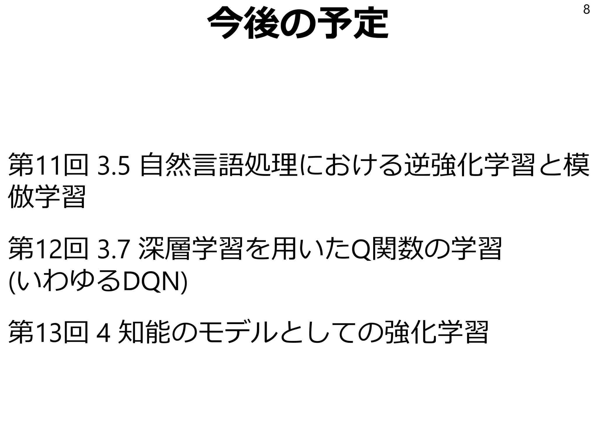 今後の予定
第11回 3.5 自然言語処理における逆強化学習と模
倣学習
第12回 3.7 深層学習を用いたQ関数の学習
(いわゆるDQN)
第13回 4 知能のモデルとしての強化学習
8
 