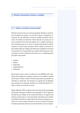 11
Modelos de diseño instruccional
ANOTACIONES
© FUOC • P06/M1103/01179
El diseño instruccional es una tarea pragmática. Basada en la teoría,
tiene el objetivo de producir una formación eficaz, competente e in-
teresante. Se han publicado numerosos modelos de diseño instruc-
cional. El modelo normalmente intenta describir el proceso por el
que se produce la formación de calidad. Si un modelo concreto pa-
rece interesante pero no es útil en la práctica del diseño formativo,
entonces no vale la pena considerar dicho modelo. Incluiremos en
este módulo algunos modelos que estén bien arraigados en la teoría
instruccional y en el aprendizaje que resulten útiles para guiar nues-
tra práctica. En esta unidad nos centraremos en un modelo genérico
de diseño instruccional.
• Análisis
• Diseño
• Desarrollo
• Implementación
• Evaluación
Este proceso al que a veces nos referimos como ADDIE puede modi-
ficarse para adaptarse a cualquier situación, tema, público y modelo
de formación. Existen también distintos subprocesos que pueden ser
utilizados en cada fase. Por ejemplo, las sugerencias de Reigeluth
para secuenciar el contenido ayudarían en la fase del diseño al or-
denar y dividir el contenido en trozos.
Según Molenda (1997), el diseño instruccional nació de la psicología
conductista (“aprender mediante la de respuesta”) y de la ingeniería
de sistemas que influyen en las ciencias del diseño. La ingeniería de
sistemas proporcionó un marco de trabajo sistemático para analizar
el problema teniendo en cuenta todas las interacciones externas e in-
ternas a la vez que toda la situación se ve en su contexto. El proceso
de diseño general de todas las ciencias del diseño (como la ingenie-
1. Diseño instruccional: teorías y modelos
1.1. ¿Qué es el diseño instruccional?
 